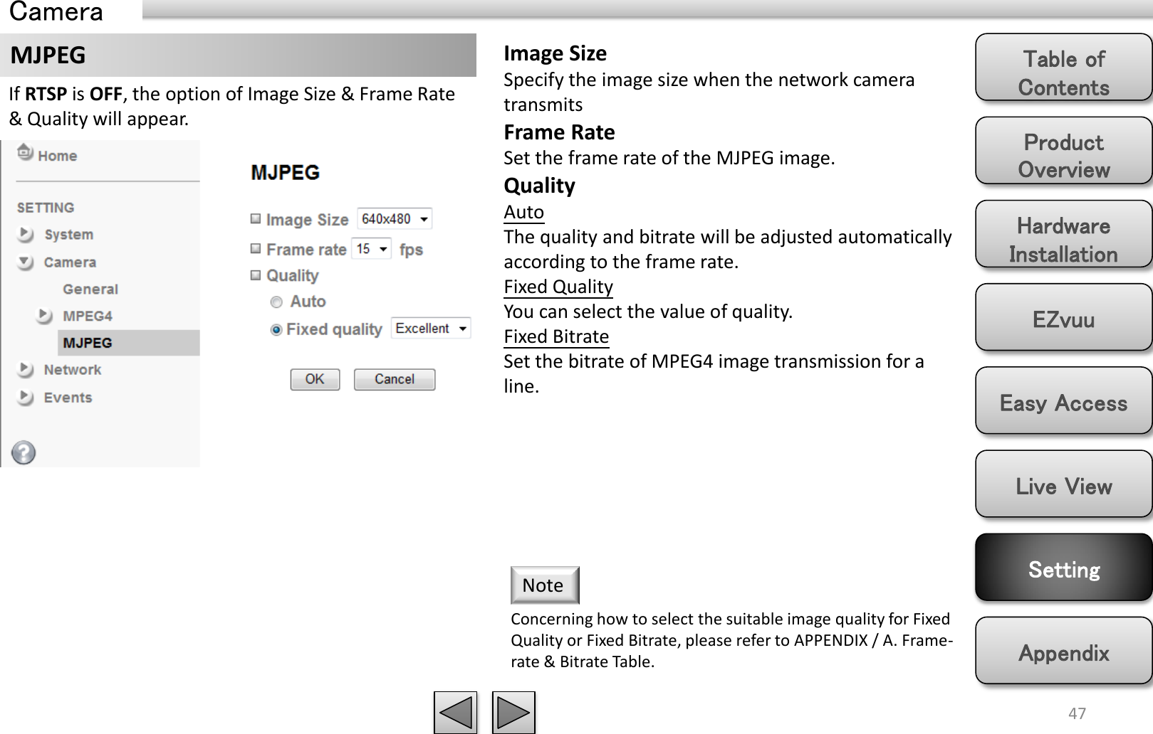 Product Overview Hardware Installation Easy Access EZvuu Setting Live View Appendix Table of Contents 47 MJPEG If RTSP is OFF, the option of Image Size &amp; Frame Rate &amp; Quality will appear. Image Size Specify the image size when the network camera transmits Frame Rate Set the frame rate of the MJPEG image. Quality Auto  The quality and bitrate will be adjusted automatically according to the frame rate. Fixed Quality You can select the value of quality. Fixed Bitrate Set the bitrate of MPEG4 image transmission for a line. Concerning how to select the suitable image quality for Fixed Quality or Fixed Bitrate, please refer to APPENDIX / A. Frame-rate &amp; Bitrate Table.  Note Camera 