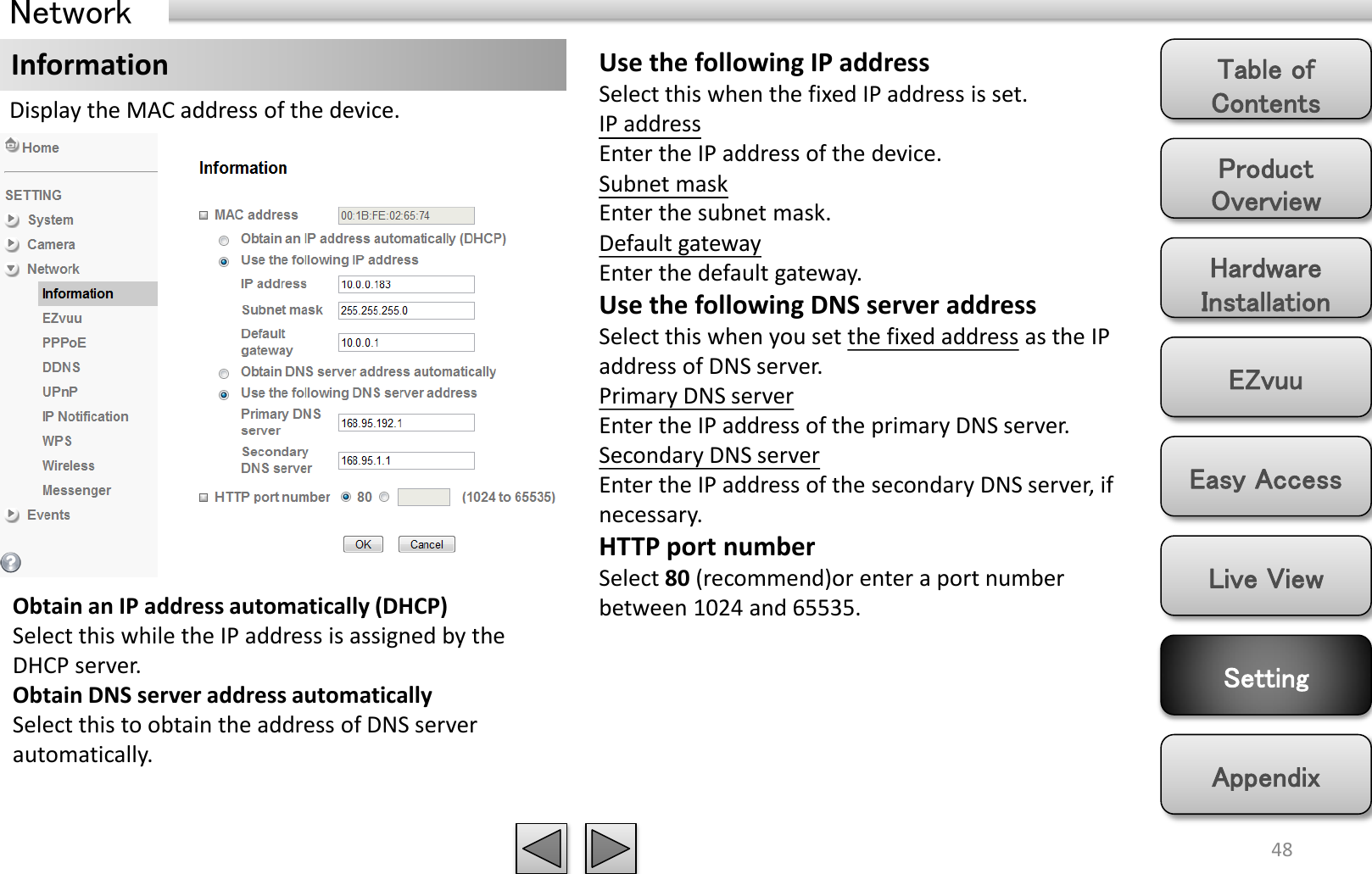 Product Overview Hardware Installation Easy Access EZvuu Setting Live View Appendix Table of Contents 48 Network Information Display the MAC address of the device. Use the following IP address Select this when the fixed IP address is set. IP address Enter the IP address of the device. Subnet mask Enter the subnet mask. Default gateway Enter the default gateway. Use the following DNS server address Select this when you set the fixed address as the IP address of DNS server. Primary DNS server Enter the IP address of the primary DNS server. Secondary DNS server Enter the IP address of the secondary DNS server, if necessary. HTTP port number Select 80 (recommend)or enter a port number between 1024 and 65535. Obtain an IP address automatically (DHCP) Select this while the IP address is assigned by the DHCP server.  Obtain DNS server address automatically Select this to obtain the address of DNS server automatically. 