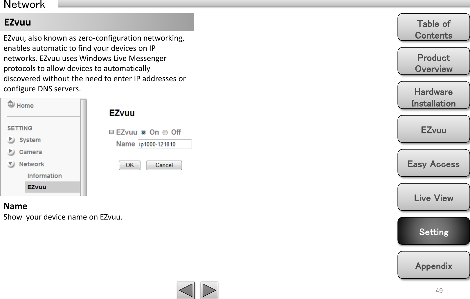 Product Overview Hardware Installation Easy Access EZvuu Setting Live View Appendix Table of Contents 49 Network EZvuu EZvuu, also known as zero-configuration networking, enables automatic to find your devices on IP networks. EZvuu uses Windows Live Messenger protocols to allow devices to automatically discovered without the need to enter IP addresses or configure DNS servers. Name Show  your device name on EZvuu.  