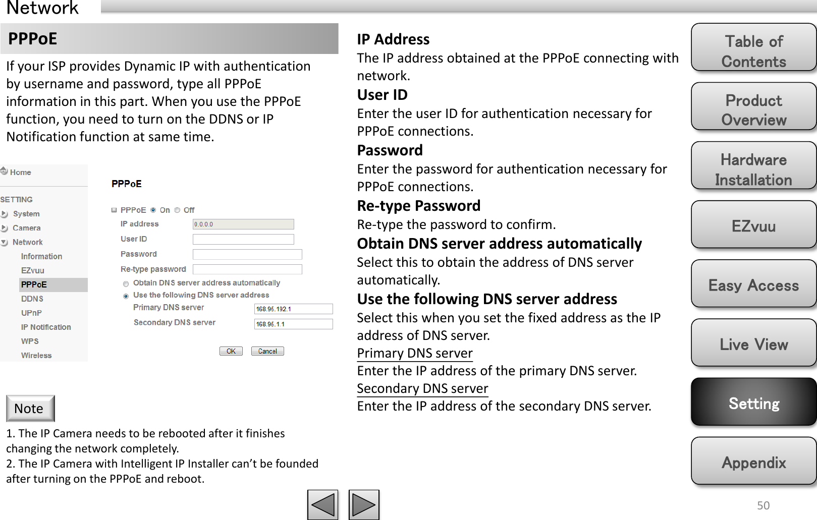 Product Overview Hardware Installation Easy Access EZvuu Setting Live View Appendix Table of Contents 50 Network PPPoE  IP Address The IP address obtained at the PPPoE connecting with network. User ID Enter the user ID for authentication necessary for PPPoE connections. Password Enter the password for authentication necessary for PPPoE connections. Re-type Password Re-type the password to confirm. Obtain DNS server address automatically Select this to obtain the address of DNS server automatically. Use the following DNS server address Select this when you set the fixed address as the IP address of DNS server. Primary DNS server Enter the IP address of the primary DNS server. Secondary DNS server Enter the IP address of the secondary DNS server. If your ISP provides Dynamic IP with authentication by username and password, type all PPPoE information in this part. When you use the PPPoE function, you need to turn on the DDNS or IP Notification function at same time.  1. The IP Camera needs to be rebooted after it finishes changing the network completely. 2. The IP Camera with Intelligent IP Installer can’t be founded after turning on the PPPoE and reboot. Note 