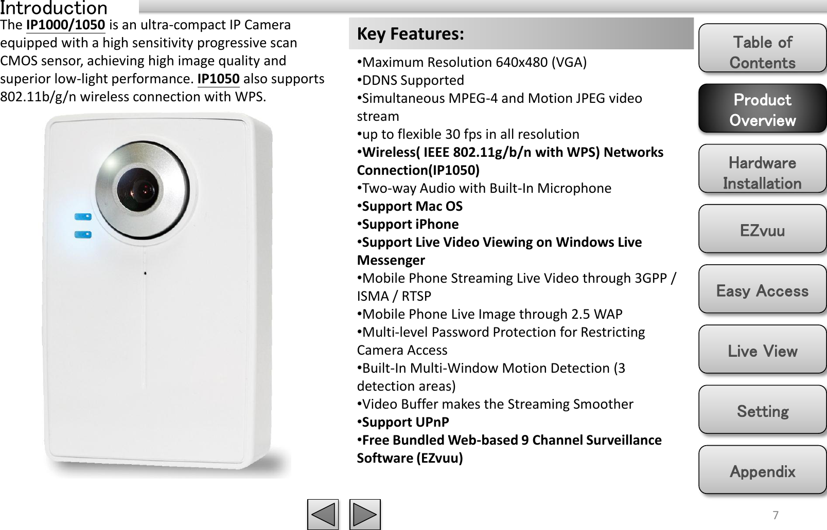 Product Overview Hardware Installation Easy Access EZvuu Setting Live View Appendix Table of Contents Introduction 7 The IP1000/1050 is an ultra-compact IP Camera equipped with a high sensitivity progressive scan CMOS sensor, achieving high image quality and superior low-light performance. IP1050 also supports 802.11b/g/n wireless connection with WPS. Key Features: •Maximum Resolution 640x480 (VGA) •DDNS Supported •Simultaneous MPEG-4 and Motion JPEG video stream •up to flexible 30 fps in all resolution •Wireless( IEEE 802.11g/b/n with WPS) Networks Connection(IP1050) •Two-way Audio with Built-In Microphone •Support Mac OS •Support iPhone •Support Live Video Viewing on Windows Live Messenger •Mobile Phone Streaming Live Video through 3GPP / ISMA / RTSP •Mobile Phone Live Image through 2.5 WAP •Multi-level Password Protection for Restricting Camera Access •Built-In Multi-Window Motion Detection (3 detection areas) •Video Buffer makes the Streaming Smoother •Support UPnP •Free Bundled Web-based 9 Channel Surveillance Software (EZvuu) 