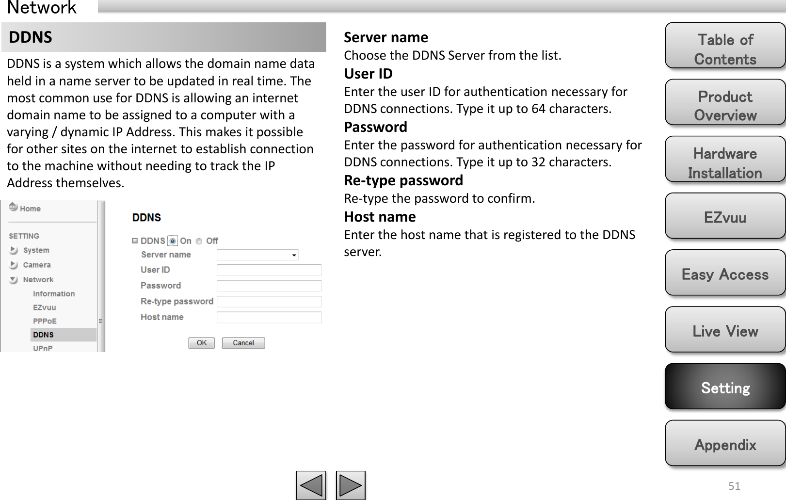 Product Overview Hardware Installation Easy Access EZvuu Setting Live View Appendix Table of Contents 51 Network DDNS  Server name Choose the DDNS Server from the list. User ID Enter the user ID for authentication necessary for DDNS connections. Type it up to 64 characters. Password Enter the password for authentication necessary for DDNS connections. Type it up to 32 characters. Re-type password Re-type the password to confirm. Host name Enter the host name that is registered to the DDNS server. DDNS is a system which allows the domain name data held in a name server to be updated in real time. The most common use for DDNS is allowing an internet domain name to be assigned to a computer with a varying / dynamic IP Address. This makes it possible for other sites on the internet to establish connection to the machine without needing to track the IP Address themselves.  