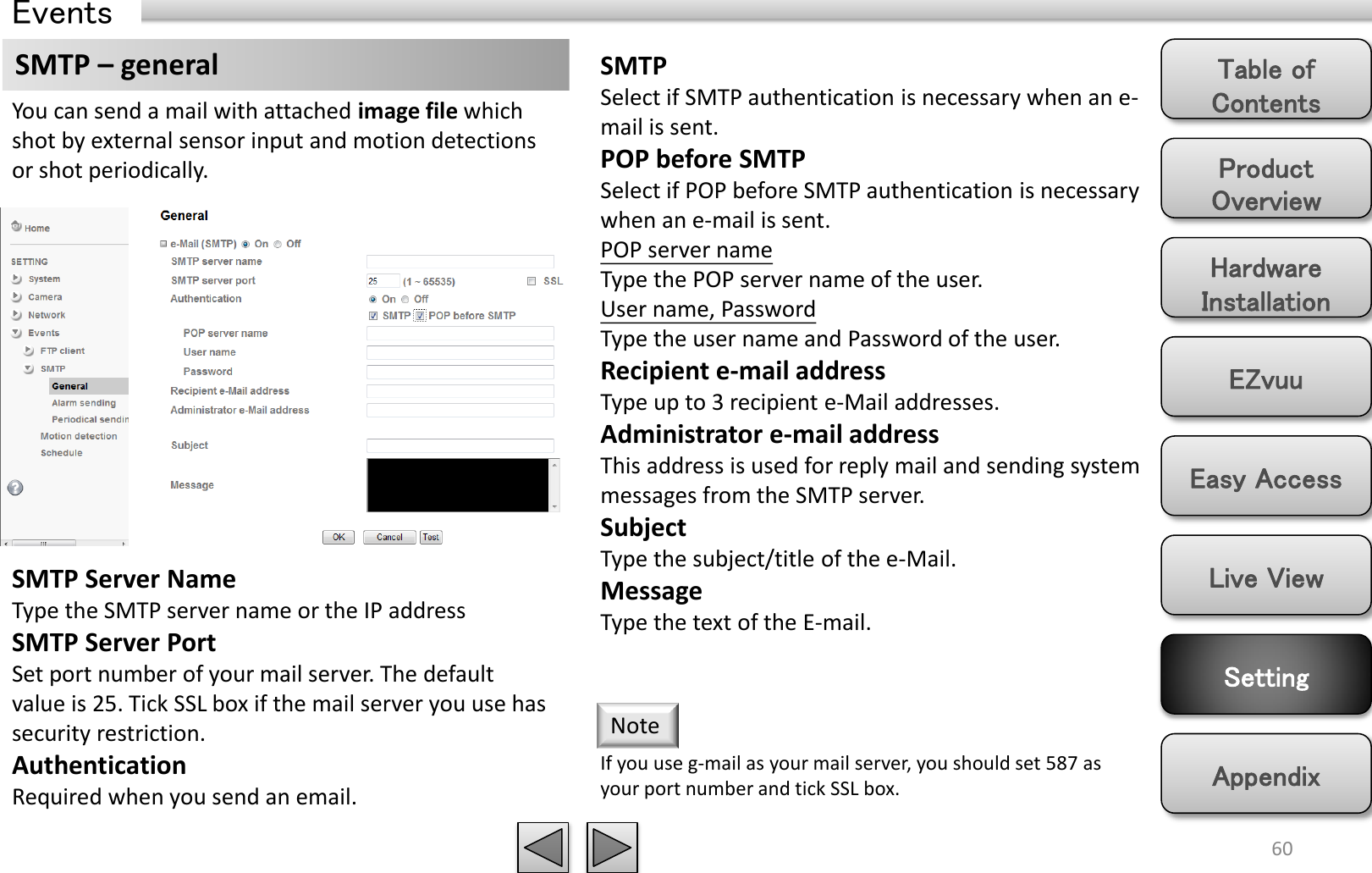 Product Overview Hardware Installation Easy Access EZvuu Setting Live View Appendix Table of Contents 60 Events SMTP – general You can send a mail with attached image file which shot by external sensor input and motion detections  or shot periodically. SMTP Server Name Type the SMTP server name or the IP address SMTP Server Port Set port number of your mail server. The default value is 25. Tick SSL box if the mail server you use has security restriction. Authentication Required when you send an email.  SMTP Select if SMTP authentication is necessary when an e-mail is sent. POP before SMTP Select if POP before SMTP authentication is necessary when an e-mail is sent. POP server name Type the POP server name of the user. User name, Password Type the user name and Password of the user. Recipient e-mail address Type up to 3 recipient e-Mail addresses.  Administrator e-mail address This address is used for reply mail and sending system messages from the SMTP server. Subject Type the subject/title of the e-Mail.  Message Type the text of the E-mail.  If you use g-mail as your mail server, you should set 587 as your port number and tick SSL box. Note 