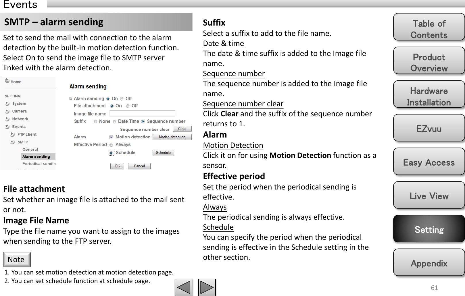Product Overview Hardware Installation Easy Access EZvuu Setting Live View Appendix Table of Contents 61 Events SMTP – alarm sending  Suffix Select a suffix to add to the file name. Date &amp; time The date &amp; time suffix is added to the Image file name. Sequence number The sequence number is added to the Image file name. Sequence number clear Click Clear and the suffix of the sequence number returns to 1. Alarm Motion Detection Click it on for using Motion Detection function as a sensor. Effective period Set the period when the periodical sending is effective.  Always The periodical sending is always effective. Schedule You can specify the period when the periodical sending is effective in the Schedule setting in the other section.  Set to send the mail with connection to the alarm detection by the built-in motion detection function. Select On to send the image file to SMTP server linked with the alarm detection. File attachment Set whether an image file is attached to the mail sent or not.  Image File Name Type the file name you want to assign to the images when sending to the FTP server.  1. You can set motion detection at motion detection page. 2. You can set schedule function at schedule page. Note 