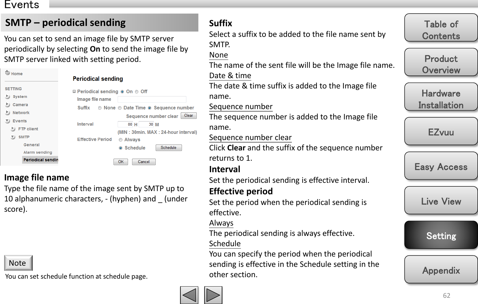 Product Overview Hardware Installation Easy Access EZvuu Setting Live View Appendix Table of Contents 62 Events SMTP – periodical sending  Suffix Select a suffix to be added to the file name sent by SMTP. None The name of the sent file will be the Image file name. Date &amp; time The date &amp; time suffix is added to the Image file name. Sequence number The sequence number is added to the Image file name. Sequence number clear Click Clear and the suffix of the sequence number returns to 1. Interval Set the periodical sending is effective interval. Effective period Set the period when the periodical sending is effective.  Always The periodical sending is always effective. Schedule You can specify the period when the periodical sending is effective in the Schedule setting in the other section.  You can set to send an image file by SMTP server periodically by selecting On to send the image file by SMTP server linked with setting period. Image file name Type the file name of the image sent by SMTP up to 10 alphanumeric characters, - (hyphen) and _ (under score). You can set schedule function at schedule page. Note 
