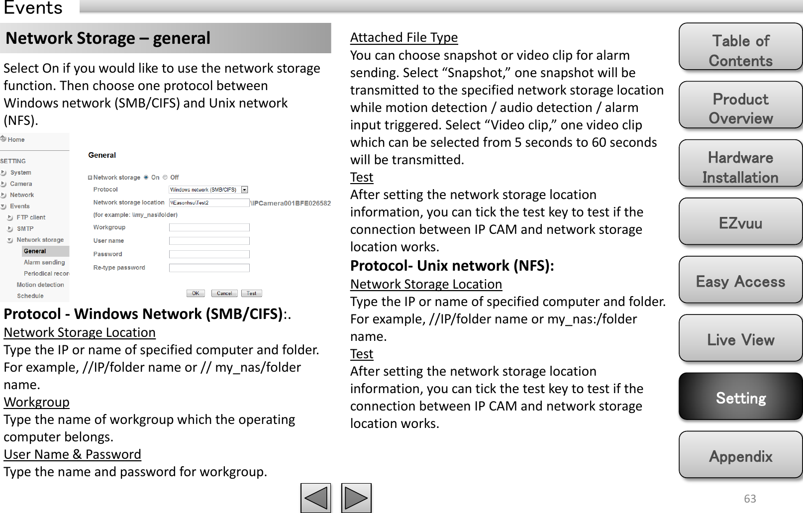 Product Overview Hardware Installation Easy Access EZvuu Setting Live View Appendix Table of Contents 63 Events Network Storage – general  Attached File Type You can choose snapshot or video clip for alarm sending. Select “Snapshot,” one snapshot will be transmitted to the specified network storage location while motion detection / audio detection / alarm input triggered. Select “Video clip,” one video clip which can be selected from 5 seconds to 60 seconds will be transmitted.  Test After setting the network storage location information, you can tick the test key to test if the connection between IP CAM and network storage location works.  Protocol- Unix network (NFS):  Network Storage Location Type the IP or name of specified computer and folder. For example, //IP/folder name or my_nas:/folder name.  Test After setting the network storage location information, you can tick the test key to test if the connection between IP CAM and network storage location works.  Select On if you would like to use the network storage function. Then choose one protocol between Windows network (SMB/CIFS) and Unix network (NFS).  Protocol - Windows Network (SMB/CIFS):.  Network Storage Location Type the IP or name of specified computer and folder. For example, //IP/folder name or // my_nas/folder name.  Workgroup Type the name of workgroup which the operating computer belongs.  User Name &amp; Password Type the name and password for workgroup.  