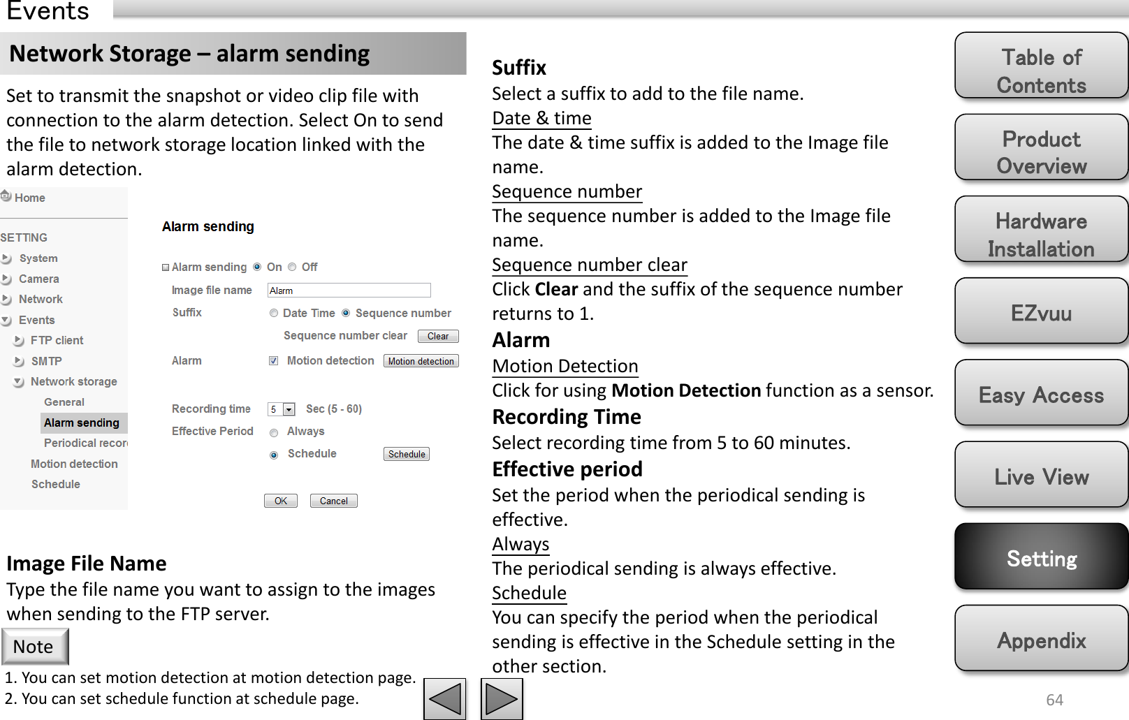 Product Overview Hardware Installation Easy Access EZvuu Setting Live View Appendix Table of Contents 64 Events Network Storage – alarm sending  Suffix Select a suffix to add to the file name. Date &amp; time The date &amp; time suffix is added to the Image file name. Sequence number The sequence number is added to the Image file name. Sequence number clear Click Clear and the suffix of the sequence number returns to 1. Alarm Motion Detection Click for using Motion Detection function as a sensor. Recording Time Select recording time from 5 to 60 minutes. Effective period Set the period when the periodical sending is effective.  Always The periodical sending is always effective. Schedule You can specify the period when the periodical sending is effective in the Schedule setting in the other section.  Set to transmit the snapshot or video clip file with connection to the alarm detection. Select On to send the file to network storage location linked with the alarm detection.  Image File Name Type the file name you want to assign to the images when sending to the FTP server.  1. You can set motion detection at motion detection page. 2. You can set schedule function at schedule page. Note 