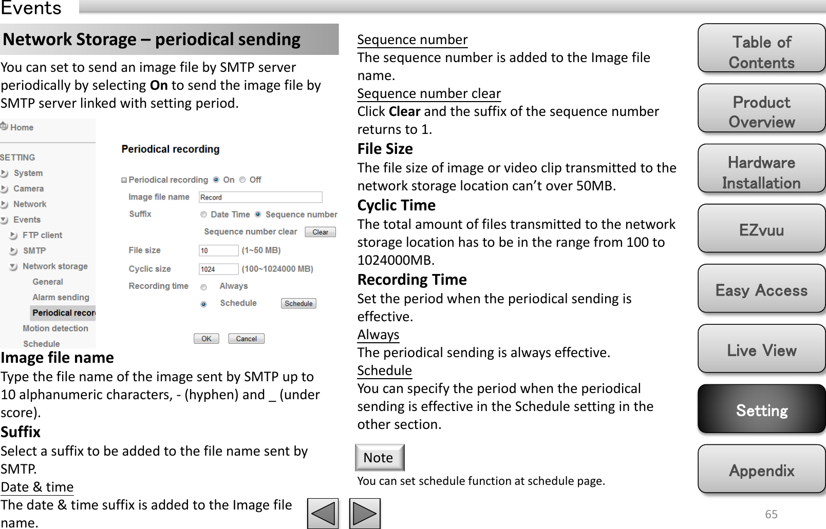 Product Overview Hardware Installation Easy Access EZvuu Setting Live View Appendix Table of Contents 65 Events Network Storage – periodical sending  Sequence number The sequence number is added to the Image file name. Sequence number clear Click Clear and the suffix of the sequence number returns to 1. File Size The file size of image or video clip transmitted to the network storage location can’t over 50MB. Cyclic Time The total amount of files transmitted to the network storage location has to be in the range from 100 to 1024000MB.  Recording Time Set the period when the periodical sending is effective.  Always The periodical sending is always effective. Schedule You can specify the period when the periodical sending is effective in the Schedule setting in the other section.  You can set to send an image file by SMTP server periodically by selecting On to send the image file by SMTP server linked with setting period. Image file name Type the file name of the image sent by SMTP up to 10 alphanumeric characters, - (hyphen) and _ (under score). Suffix Select a suffix to be added to the file name sent by SMTP. Date &amp; time The date &amp; time suffix is added to the Image file name. You can set schedule function at schedule page. Note 