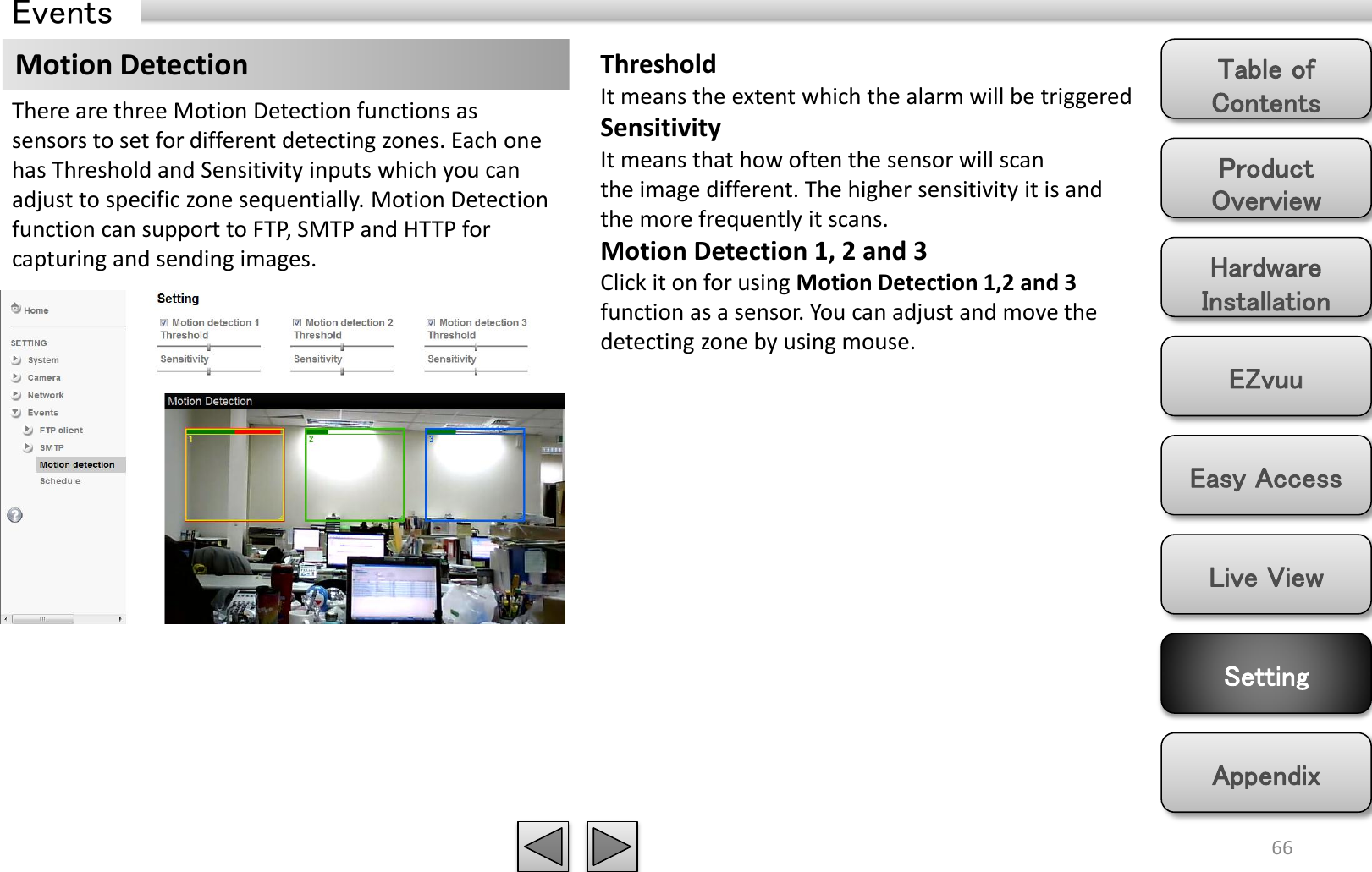 Product Overview Hardware Installation Easy Access EZvuu Setting Live View Appendix Table of Contents 66 Events Motion Detection  Threshold It means the extent which the alarm will be triggered Sensitivity It means that how often the sensor will scan the image different. The higher sensitivity it is and the more frequently it scans.   Motion Detection 1, 2 and 3 Click it on for using Motion Detection 1,2 and 3 function as a sensor. You can adjust and move the detecting zone by using mouse.   There are three Motion Detection functions as sensors to set for different detecting zones. Each one has Threshold and Sensitivity inputs which you can adjust to specific zone sequentially. Motion Detection function can support to FTP, SMTP and HTTP for capturing and sending images. 