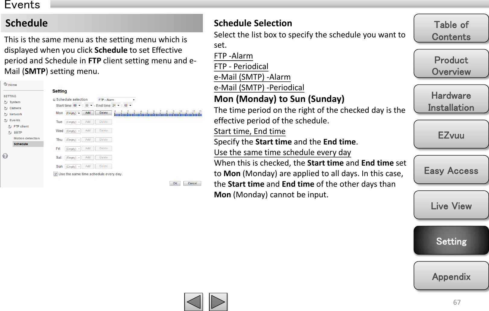 Product Overview Hardware Installation Easy Access EZvuu Setting Live View Appendix Table of Contents 67 Events Schedule  Schedule Selection Select the list box to specify the schedule you want to set.  FTP -Alarm  FTP - Periodical e-Mail (SMTP) -Alarm  e-Mail (SMTP) -Periodical Mon (Monday) to Sun (Sunday) The time period on the right of the checked day is the effective period of the schedule. Start time, End time Specify the Start time and the End time. Use the same time schedule every day When this is checked, the Start time and End time set to Mon (Monday) are applied to all days. In this case, the Start time and End time of the other days than Mon (Monday) cannot be input. This is the same menu as the setting menu which is displayed when you click Schedule to set Effective period and Schedule in FTP client setting menu and e-Mail (SMTP) setting menu. 