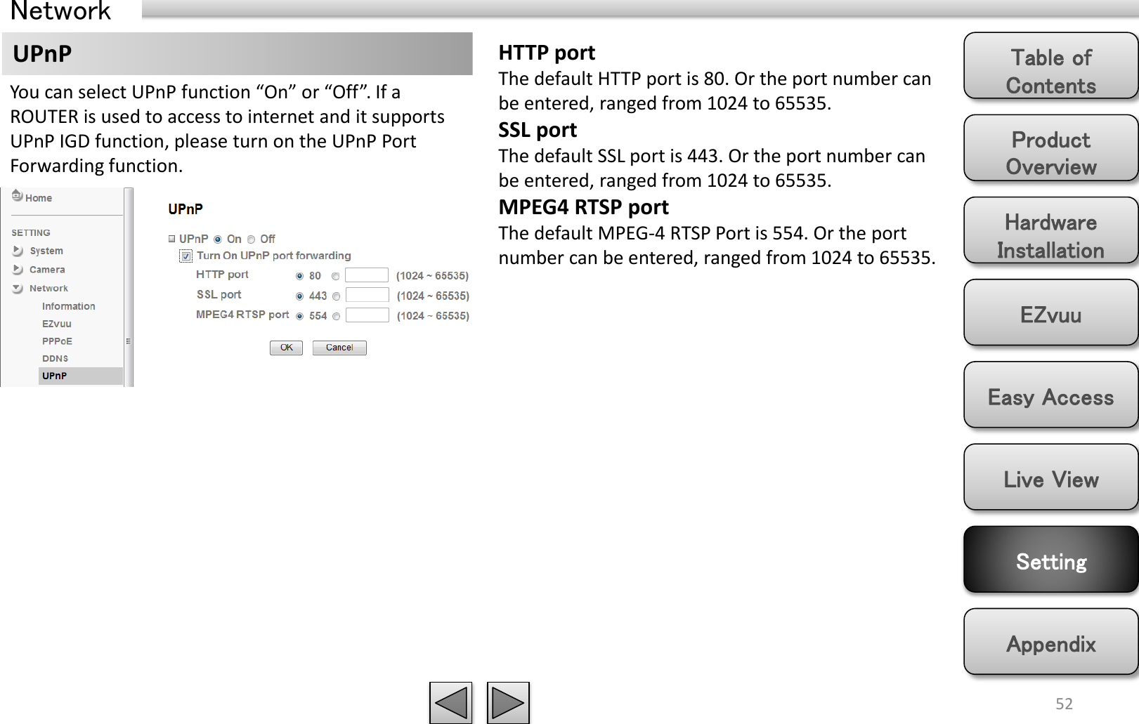 Product Overview Hardware Installation Easy Access EZvuu Setting Live View Appendix Table of Contents 52 Network UPnP  HTTP port The default HTTP port is 80. Or the port number can be entered, ranged from 1024 to 65535.  SSL port The default SSL port is 443. Or the port number can be entered, ranged from 1024 to 65535.  MPEG4 RTSP port The default MPEG-4 RTSP Port is 554. Or the port number can be entered, ranged from 1024 to 65535.  You can select UPnP function “On” or “Off”. If a ROUTER is used to access to internet and it supports UPnP IGD function, please turn on the UPnP Port Forwarding function. 