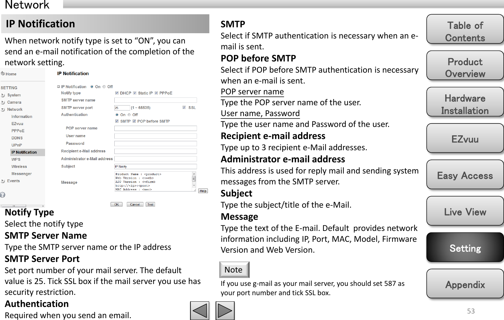 Product Overview Hardware Installation Easy Access EZvuu Setting Live View Appendix Table of Contents 53 Network IP Notification  SMTP Select if SMTP authentication is necessary when an e-mail is sent. POP before SMTP Select if POP before SMTP authentication is necessary when an e-mail is sent. POP server name Type the POP server name of the user. User name, Password Type the user name and Password of the user. Recipient e-mail address Type up to 3 recipient e-Mail addresses.  Administrator e-mail address This address is used for reply mail and sending system messages from the SMTP server. Subject Type the subject/title of the e-Mail.  Message Type the text of the E-mail. Default  provides network information including IP, Port, MAC, Model, Firmware Version and Web Version. When network notify type is set to “ON”, you can send an e-mail notification of the completion of the network setting. If you use g-mail as your mail server, you should set 587 as your port number and tick SSL box. Note Notify Type Select the notify type SMTP Server Name Type the SMTP server name or the IP address SMTP Server Port Set port number of your mail server. The default value is 25. Tick SSL box if the mail server you use has security restriction. Authentication Required when you send an email.  