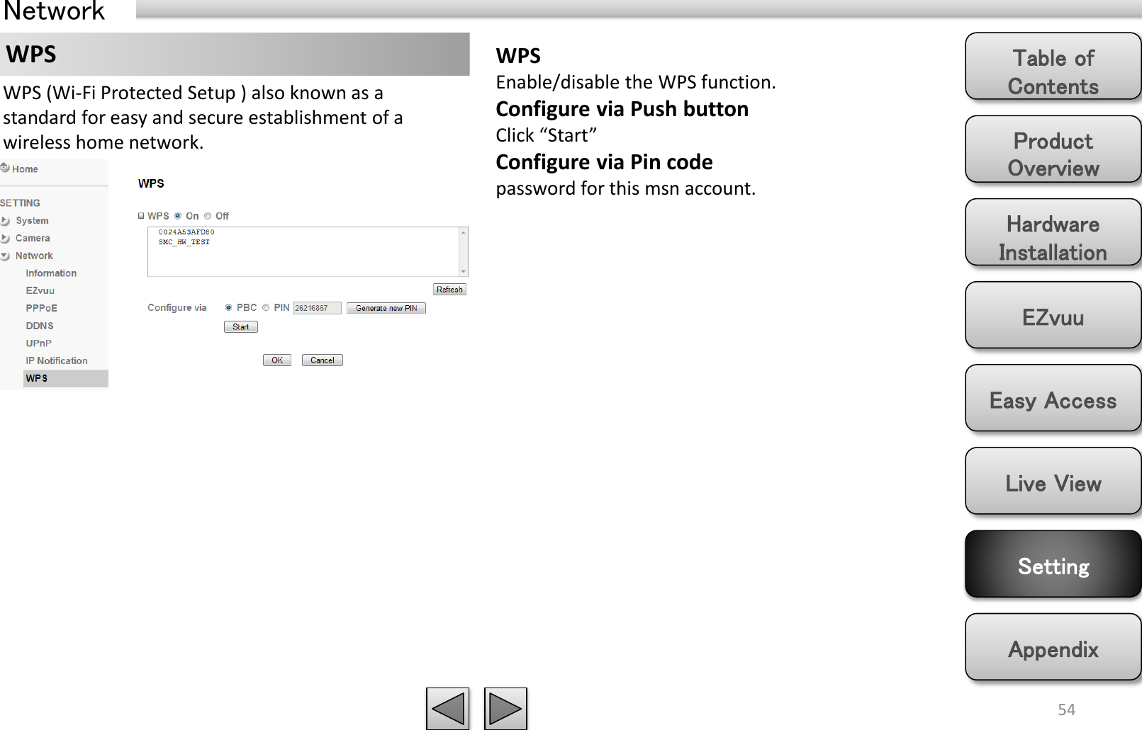 Product Overview Hardware Installation Easy Access EZvuu Setting Live View Appendix Table of Contents 54 Network WPS  WPS Enable/disable the WPS function. Configure via Push button Click “Start”  Configure via Pin code password for this msn account. WPS (Wi-Fi Protected Setup ) also known as a standard for easy and secure establishment of a wireless home network. 