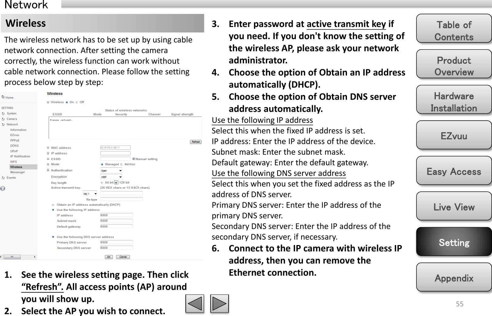 Product Overview Hardware Installation Easy Access EZvuu Setting Live View Appendix Table of Contents 55 Network Wireless  3. Enter password at active transmit key if you need. If you don&apos;t know the setting of the wireless AP, please ask your network administrator. 4. Choose the option of Obtain an IP address automatically (DHCP). 5. Choose the option of Obtain DNS server address automatically. Use the following IP address Select this when the fixed IP address is set. IP address: Enter the IP address of the device. Subnet mask: Enter the subnet mask. Default gateway: Enter the default gateway. Use the following DNS server address Select this when you set the fixed address as the IP address of DNS server. Primary DNS server: Enter the IP address of the primary DNS server. Secondary DNS server: Enter the IP address of the secondary DNS server, if necessary. 6. Connect to the IP camera with wireless IP address, then you can remove the Ethernet connection. The wireless network has to be set up by using cable network connection. After setting the camera correctly, the wireless function can work without cable network connection. Please follow the setting process below step by step: 1. See the wireless setting page. Then click “Refresh”. All access points (AP) around you will show up. 2. Select the AP you wish to connect. 