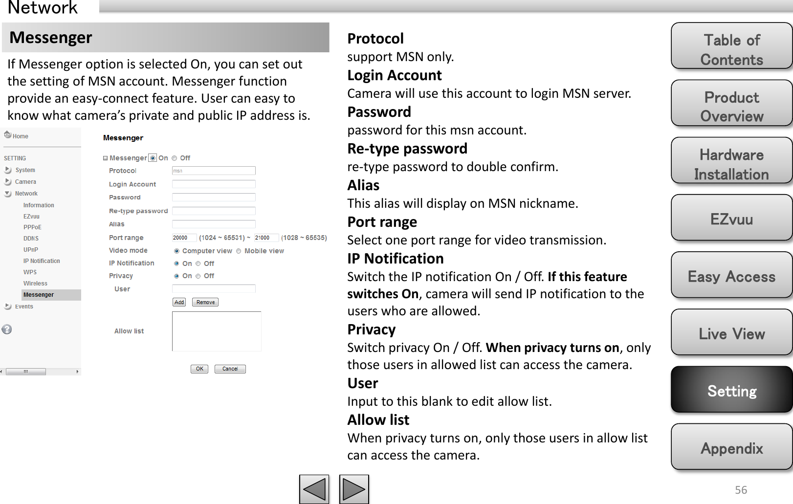 Product Overview Hardware Installation Easy Access EZvuu Setting Live View Appendix Table of Contents 56 Network Messenger  Protocol support MSN only. Login Account Camera will use this account to login MSN server.  Password password for this msn account. Re-type password re-type password to double confirm. Alias This alias will display on MSN nickname. Port range Select one port range for video transmission. IP Notification Switch the IP notification On / Off. If this feature switches On, camera will send IP notification to the users who are allowed. Privacy Switch privacy On / Off. When privacy turns on, only those users in allowed list can access the camera. User Input to this blank to edit allow list. Allow list When privacy turns on, only those users in allow list can access the camera. If Messenger option is selected On, you can set out the setting of MSN account. Messenger function provide an easy-connect feature. User can easy to know what camera’s private and public IP address is.  