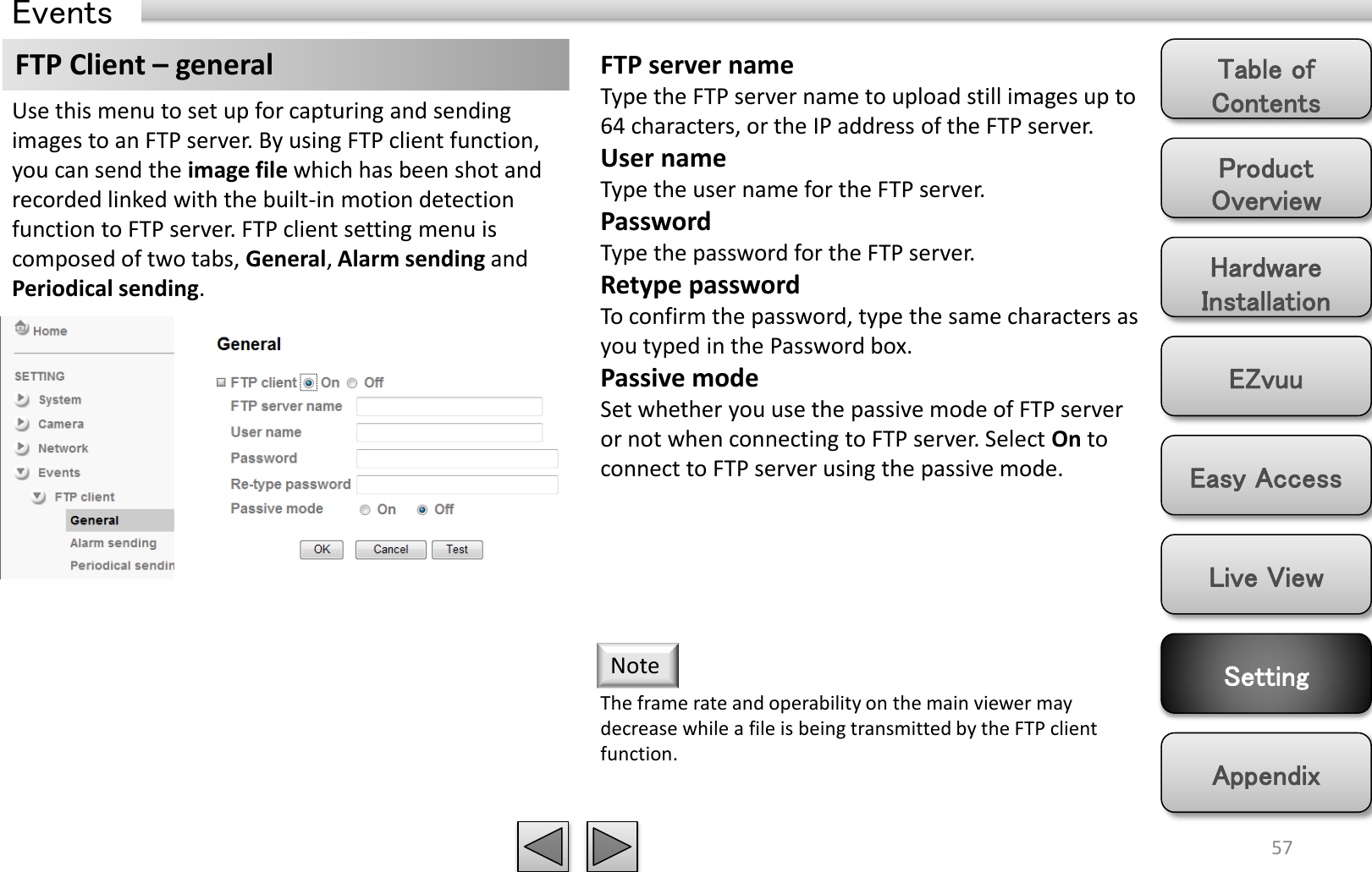 Product Overview Hardware Installation Easy Access EZvuu Setting Live View Appendix Table of Contents 57 Events FTP Client – general  FTP server name Type the FTP server name to upload still images up to 64 characters, or the IP address of the FTP server. User name Type the user name for the FTP server. Password Type the password for the FTP server. Retype password To confirm the password, type the same characters as you typed in the Password box. Passive mode Set whether you use the passive mode of FTP server or not when connecting to FTP server. Select On to connect to FTP server using the passive mode. Use this menu to set up for capturing and sending images to an FTP server. By using FTP client function, you can send the image file which has been shot and recorded linked with the built-in motion detection function to FTP server. FTP client setting menu is composed of two tabs, General, Alarm sending and Periodical sending. The frame rate and operability on the main viewer may decrease while a file is being transmitted by the FTP client function.  Note 