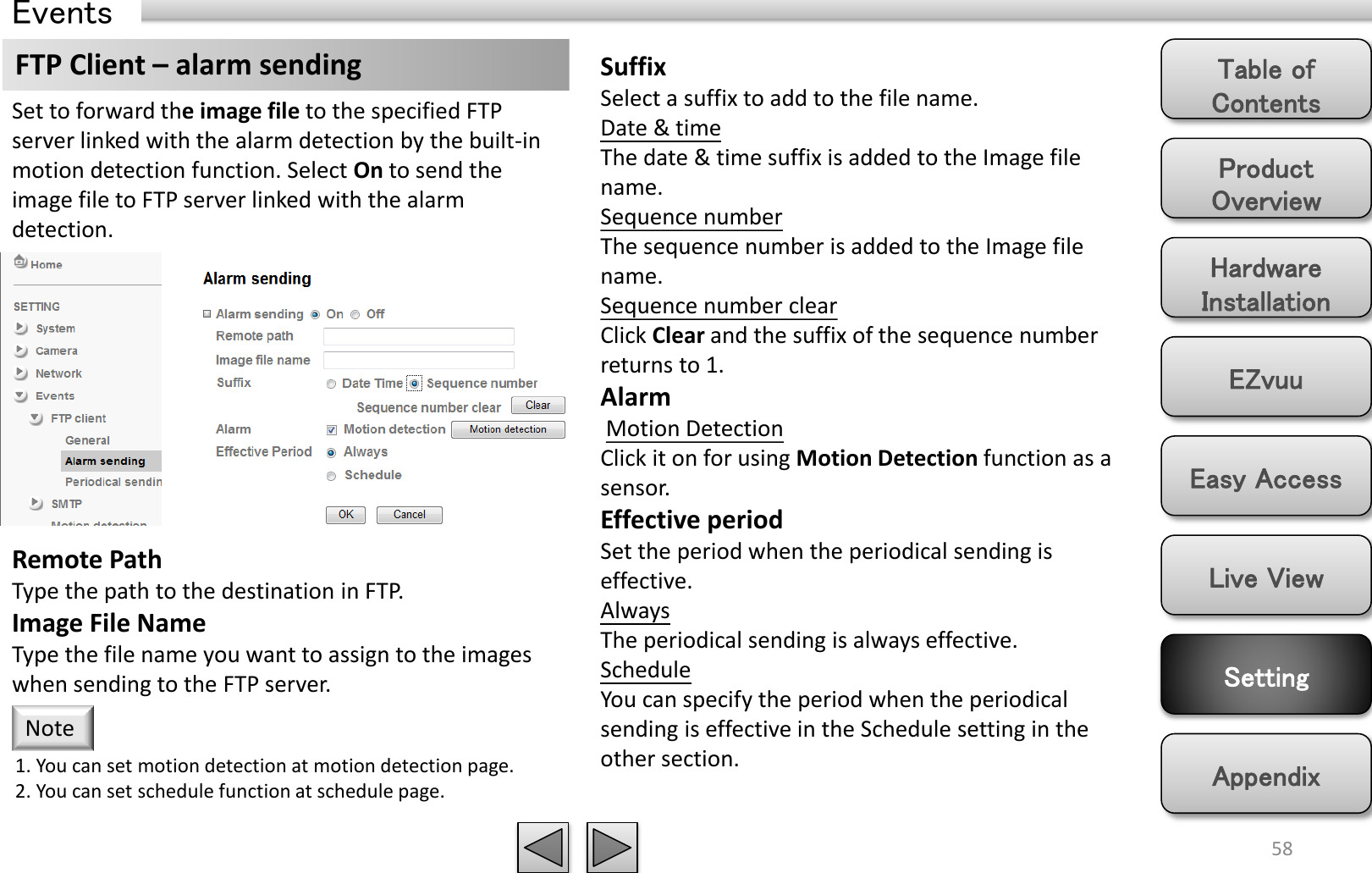 Product Overview Hardware Installation Easy Access EZvuu Setting Live View Appendix Table of Contents 58 Events FTP Client – alarm sending  Suffix Select a suffix to add to the file name. Date &amp; time The date &amp; time suffix is added to the Image file name. Sequence number The sequence number is added to the Image file name. Sequence number clear Click Clear and the suffix of the sequence number returns to 1. Alarm  Motion Detection Click it on for using Motion Detection function as a sensor. Effective period Set the period when the periodical sending is effective.  Always The periodical sending is always effective. Schedule You can specify the period when the periodical sending is effective in the Schedule setting in the other section.  Set to forward the image file to the specified FTP server linked with the alarm detection by the built-in motion detection function. Select On to send the image file to FTP server linked with the alarm detection. Remote Path Type the path to the destination in FTP. Image File Name Type the file name you want to assign to the images when sending to the FTP server.  1. You can set motion detection at motion detection page. 2. You can set schedule function at schedule page. Note 