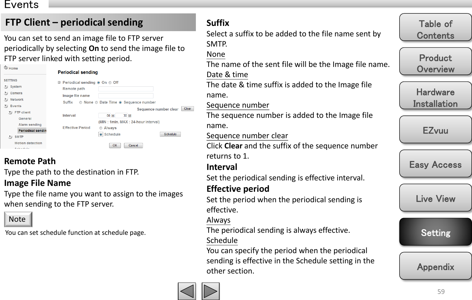 Product Overview Hardware Installation Easy Access EZvuu Setting Live View Appendix Table of Contents 59 Events FTP Client – periodical sending  Suffix Select a suffix to be added to the file name sent by SMTP. None The name of the sent file will be the Image file name. Date &amp; time The date &amp; time suffix is added to the Image file name. Sequence number The sequence number is added to the Image file name. Sequence number clear Click Clear and the suffix of the sequence number returns to 1. Interval Set the periodical sending is effective interval. Effective period Set the period when the periodical sending is effective.  Always The periodical sending is always effective. Schedule You can specify the period when the periodical sending is effective in the Schedule setting in the other section.  You can set to send an image file to FTP server periodically by selecting On to send the image file to FTP server linked with setting period. You can set schedule function at schedule page. Note Remote Path Type the path to the destination in FTP. Image File Name Type the file name you want to assign to the images when sending to the FTP server.  