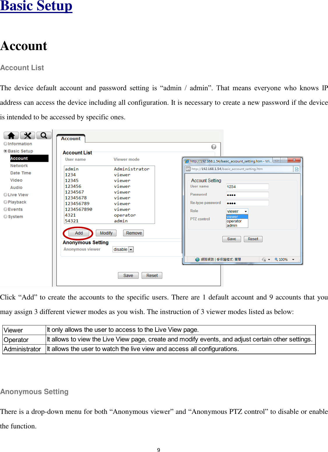 9  Basic Setup  Account Account List The  device  default  account  and  password  setting  is  “admin  /  admin”.  That  means  everyone  who  knows  IP address can access the device including all configuration. It is necessary to create a new password if the device is intended to be accessed by specific ones.         Click “Add” to create the accounts to the specific users. There are 1 default account and 9 accounts that you may assign 3 different viewer modes as you wish. The instruction of 3 viewer modes listed as below:    Anonymous Setting There is a drop-down menu for both “Anonymous viewer” and “Anonymous PTZ control” to disable or enable the function. ViewerOperatorAdministratorIt only allows the user to access to the Live View page.It allows to view the Live View page, create and modify events, and adjust certain other settings.It allows the user to watch the live view and access all configurations.