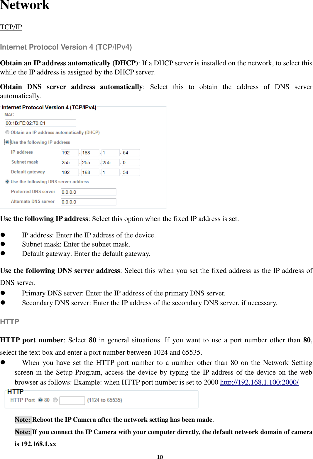 10  Network TCP/IP Internet Protocol Version 4 (TCP/IPv4) Obtain an IP address automatically (DHCP): If a DHCP server is installed on the network, to select this while the IP address is assigned by the DHCP server.   Obtain  DNS  server  address  automatically:  Select  this  to  obtain  the  address  of  DNS  server automatically.      Use the following IP address: Select this option when the fixed IP address is set.  IP address: Enter the IP address of the device.  Subnet mask: Enter the subnet mask.  Default gateway: Enter the default gateway. Use the following DNS server address: Select this when you set the fixed address as the IP address of DNS server.  Primary DNS server: Enter the IP address of the primary DNS server.  Secondary DNS server: Enter the IP address of the secondary DNS server, if necessary. HTTP HTTP port number: Select 80 in general situations. If you want to use a port number other than  80, select the text box and enter a port number between 1024 and 65535.  When  you have  set  the  HTTP port  number to  a  number other than  80 on  the  Network  Setting screen in the Setup Program, access the device by typing the IP address of the device on the web browser as follows: Example: when HTTP port number is set to 2000 http://192.168.1.100:2000/  Note: Reboot the IP Camera after the network setting has been made. Note: If you connect the IP Camera with your computer directly, the default network domain of camera is 192.168.1.xx 