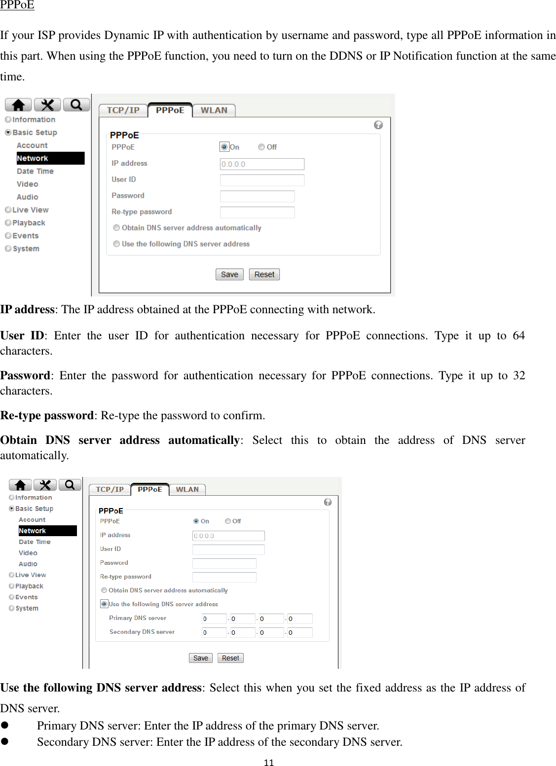 11  PPPoE If your ISP provides Dynamic IP with authentication by username and password, type all PPPoE information in this part. When using the PPPoE function, you need to turn on the DDNS or IP Notification function at the same time.       IP address: The IP address obtained at the PPPoE connecting with network. User  ID:  Enter  the  user  ID  for  authentication  necessary  for  PPPoE  connections.  Type  it  up  to  64 characters. Password:  Enter  the  password  for  authentication  necessary  for  PPPoE  connections.  Type  it  up  to  32 characters. Re-type password: Re-type the password to confirm. Obtain  DNS  server  address  automatically:  Select  this  to  obtain  the  address  of  DNS  server automatically.       Use the following DNS server address: Select this when you set the fixed address as the IP address of DNS server.  Primary DNS server: Enter the IP address of the primary DNS server.  Secondary DNS server: Enter the IP address of the secondary DNS server. 