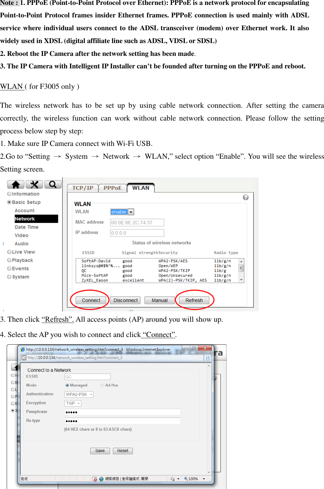 12  Note : 1. PPPoE (Point-to-Point Protocol over Ethernet): PPPoE is a network protocol for encapsulating Point-to-Point Protocol frames insider Ethernet frames. PPPoE connection is used mainly with ADSL service where individual users connect to the ADSL transceiver (modem) over Ethernet work. It also widely used in XDSL (digital affiliate line such as ADSL, VDSL or SDSL) 2. Reboot the IP Camera after the network setting has been made. 3. The IP Camera with Intelligent IP Installer can’t be founded after turning on the PPPoE and reboot. WLAN ( for F3005 only ) The  wireless  network  has  to  be  set  up  by  using  cable  network  connection.  After  setting  the  camera correctly,  the  wireless  function  can  work  without  cable  network  connection.  Please  follow  the  setting process below step by step: 1. Make sure IP Camera connect with Wi-Fi USB.   2.Go to “Setting  →  System  →  Network  →  WLAN,” select option “Enable”. You will see the wireless Setting screen.        3. Then click “Refresh”. All access points (AP) around you will show up. 4. Select the AP you wish to connect and click “Connect”.       