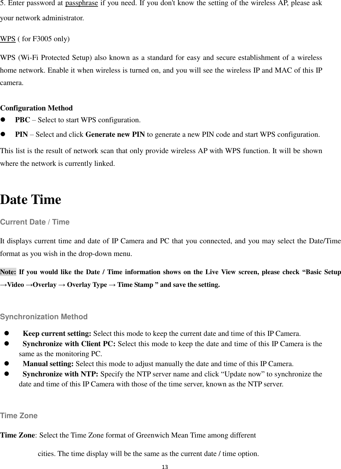 13  5. Enter password at passphrase if you need. If you don&apos;t know the setting of the wireless AP, please ask your network administrator. WPS ( for F3005 only) WPS (Wi-Fi Protected Setup) also known as a standard for easy and secure establishment of a wireless home network. Enable it when wireless is turned on, and you will see the wireless IP and MAC of this IP camera.  Configuration Method  PBC – Select to start WPS configuration.  PIN – Select and click Generate new PIN to generate a new PIN code and start WPS configuration. This list is the result of network scan that only provide wireless AP with WPS function. It will be shown where the network is currently linked.  Date Time Current Date / Time It displays current time and date of IP Camera and PC that you connected, and you may select the Date/Time format as you wish in the drop-down menu. Note: If you would like the Date / Time information shows on the Live View screen, please check  “Basic Setup →Video →Overlay → Overlay Type → Time Stamp ” and save the setting.  Synchronization Method  Keep current setting: Select this mode to keep the current date and time of this IP Camera.  Synchronize with Client PC: Select this mode to keep the date and time of this IP Camera is the same as the monitoring PC.  Manual setting: Select this mode to adjust manually the date and time of this IP Camera.    Synchronize with NTP: Specify the NTP server name and click “Update now” to synchronize the date and time of this IP Camera with those of the time server, known as the NTP server.  Time Zone Time Zone: Select the Time Zone format of Greenwich Mean Time among different   cities. The time display will be the same as the current date / time option.     