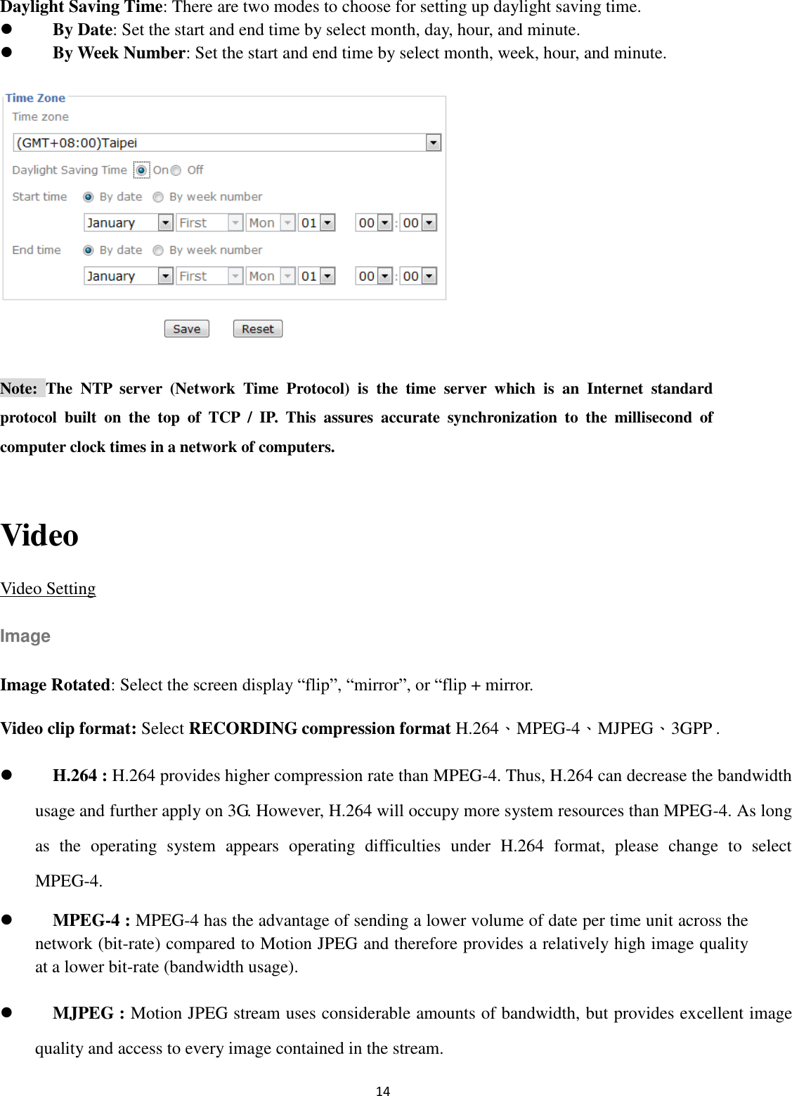 14  Daylight Saving Time: There are two modes to choose for setting up daylight saving time.  By Date: Set the start and end time by select month, day, hour, and minute.      By Week Number: Set the start and end time by select month, week, hour, and minute.  Note:  The  NTP  server  (Network  Time  Protocol)  is  the  time  server  which  is  an  Internet  standard protocol  built  on  the  top  of  TCP  /  IP.  This  assures  accurate  synchronization  to  the  millisecond  of computer clock times in a network of computers.  Video Video Setting Image Image Rotated: Select the screen display “flip”, “mirror”, or “flip + mirror. Video clip format: Select RECORDING compression format H.264、MPEG-4、MJPEG、3GPP .      H.264 : H.264 provides higher compression rate than MPEG-4. Thus, H.264 can decrease the bandwidth usage and further apply on 3G. However, H.264 will occupy more system resources than MPEG-4. As long as  the  operating  system  appears  operating  difficulties  under  H.264  format,  please  change  to  select MPEG-4.  MPEG-4 : MPEG-4 has the advantage of sending a lower volume of date per time unit across the network (bit-rate) compared to Motion JPEG and therefore provides a relatively high image quality at a lower bit-rate (bandwidth usage).    MJPEG : Motion JPEG stream uses considerable amounts of bandwidth, but provides excellent image quality and access to every image contained in the stream. 