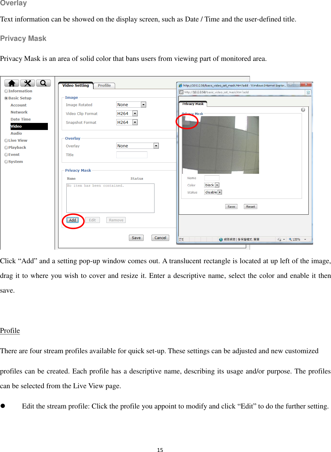 15  Overlay Text information can be showed on the display screen, such as Date / Time and the user-defined title. Privacy Mask Privacy Mask is an area of solid color that bans users from viewing part of monitored area.          Click “Add” and a setting pop-up window comes out. A translucent rectangle is located at up left of the image, drag it to where you wish to cover and resize it. Enter a descriptive name, select the color and enable it then save.  Profile There are four stream profiles available for quick set-up. These settings can be adjusted and new customized profiles can be created. Each profile has a descriptive name, describing its usage and/or purpose. The profiles can be selected from the Live View page.  Edit the stream profile: Click the profile you appoint to modify and click “Edit” to do the further setting.  