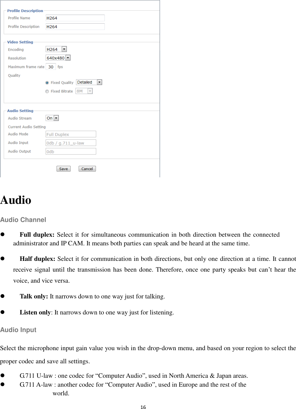 16             Audio Audio Channel  Full duplex: Select it for simultaneous communication in both direction between the connected administrator and IP CAM. It means both parties can speak and be heard at the same time.  Half duplex: Select it for communication in both directions, but only one direction at a time. It cannot receive signal until the transmission has been done. Therefore, once one party speaks but can’t hear the voice, and vice versa.  Talk only: It narrows down to one way just for talking.  Listen only: It narrows down to one way just for listening. Audio Input Select the microphone input gain value you wish in the drop-down menu, and based on your region to select the proper codec and save all settings.  G.711 U-law : one codec for “Computer Audio”, used in North America &amp; Japan areas.    G.711 A-law : another codec for “Computer Audio”, used in Europe and the rest of the   world.   