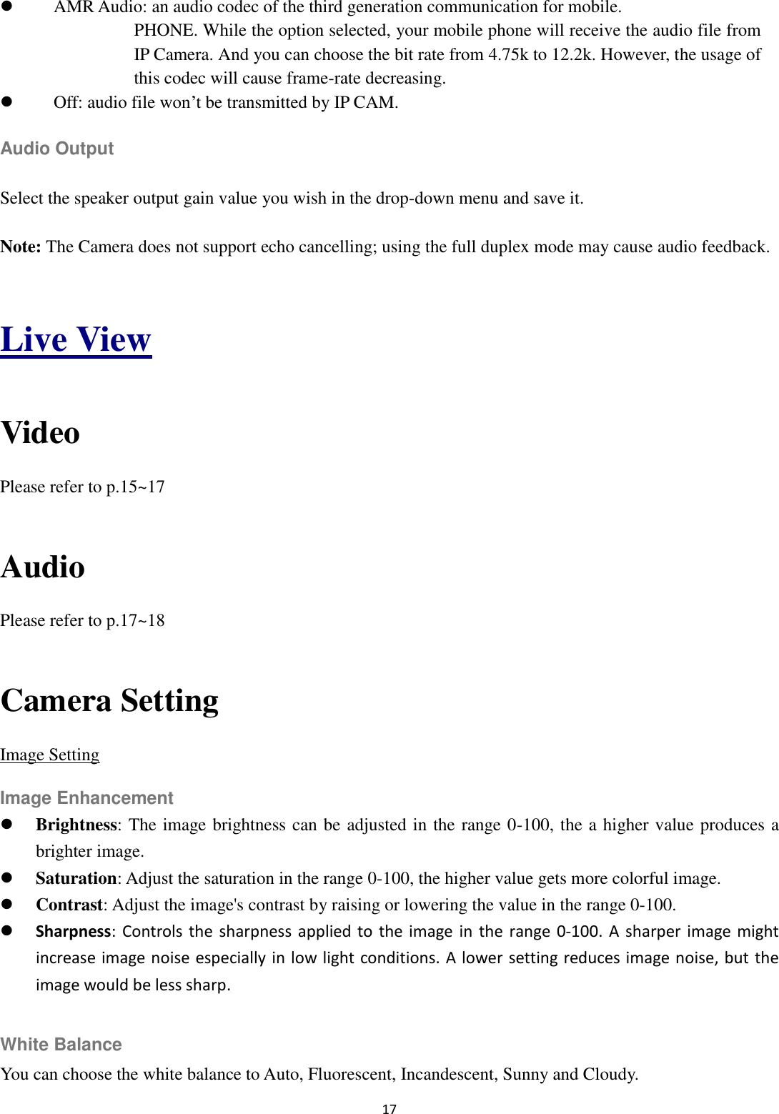 17   AMR Audio: an audio codec of the third generation communication for mobile. PHONE. While the option selected, your mobile phone will receive the audio file from IP Camera. And you can choose the bit rate from 4.75k to 12.2k. However, the usage of this codec will cause frame-rate decreasing.    Off: audio file won’t be transmitted by IP CAM. Audio Output Select the speaker output gain value you wish in the drop-down menu and save it. Note: The Camera does not support echo cancelling; using the full duplex mode may cause audio feedback.    Live View  Video Please refer to p.15~17  Audio Please refer to p.17~18  Camera Setting Image Setting Image Enhancement  Brightness: The image brightness can be adjusted in the range 0-100, the a higher value produces a brighter image.  Saturation: Adjust the saturation in the range 0-100, the higher value gets more colorful image.  Contrast: Adjust the image&apos;s contrast by raising or lowering the value in the range 0-100.  Sharpness: Controls  the  sharpness applied to the image  in the  range  0-100.  A  sharper  image might increase image noise especially in low light conditions. A lower setting reduces image noise, but the image would be less sharp.  White Balance You can choose the white balance to Auto, Fluorescent, Incandescent, Sunny and Cloudy. 