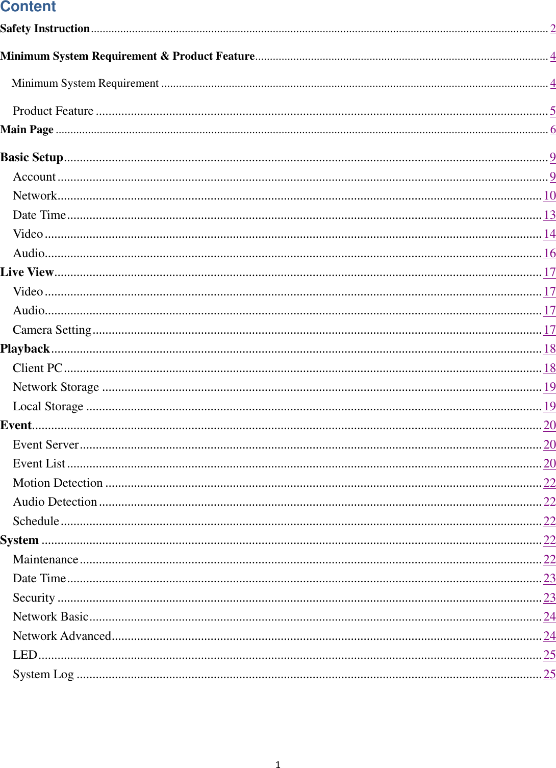 1  Content Safety Instruction ............................................................................................................................................................ 2 Minimum System Requirement &amp; Product Feature .................................................................................................... 4   Minimum System Requirement .................................................................................................................................... 4   Product Feature .............................................................................................................................................. 5 Main Page ........................................................................................................................................................................ 6 Basic Setup ........................................................................................................................................................ 9   Account .......................................................................................................................................................... 9   Network........................................................................................................................................................ 10   Date Time ..................................................................................................................................................... 13   Video ............................................................................................................................................................ 14   Audio............................................................................................................................................................ 16 Live View......................................................................................................................................................... 17   Video ............................................................................................................................................................ 17   Audio............................................................................................................................................................ 17   Camera Setting ............................................................................................................................................. 17 Playback .......................................................................................................................................................... 18   Client PC ...................................................................................................................................................... 18   Network Storage .......................................................................................................................................... 19   Local Storage ............................................................................................................................................... 19 Event................................................................................................................................................................ 20   Event Server ................................................................................................................................................. 20   Event List ..................................................................................................................................................... 20   Motion Detection ......................................................................................................................................... 22   Audio Detection ........................................................................................................................................... 22   Schedule ....................................................................................................................................................... 22 System ............................................................................................................................................................. 22   Maintenance ................................................................................................................................................. 22   Date Time ..................................................................................................................................................... 23   Security ........................................................................................................................................................ 23   Network Basic .............................................................................................................................................. 24   Network Advanced....................................................................................................................................... 24   LED .............................................................................................................................................................. 25   System Log .................................................................................................................................................. 25  