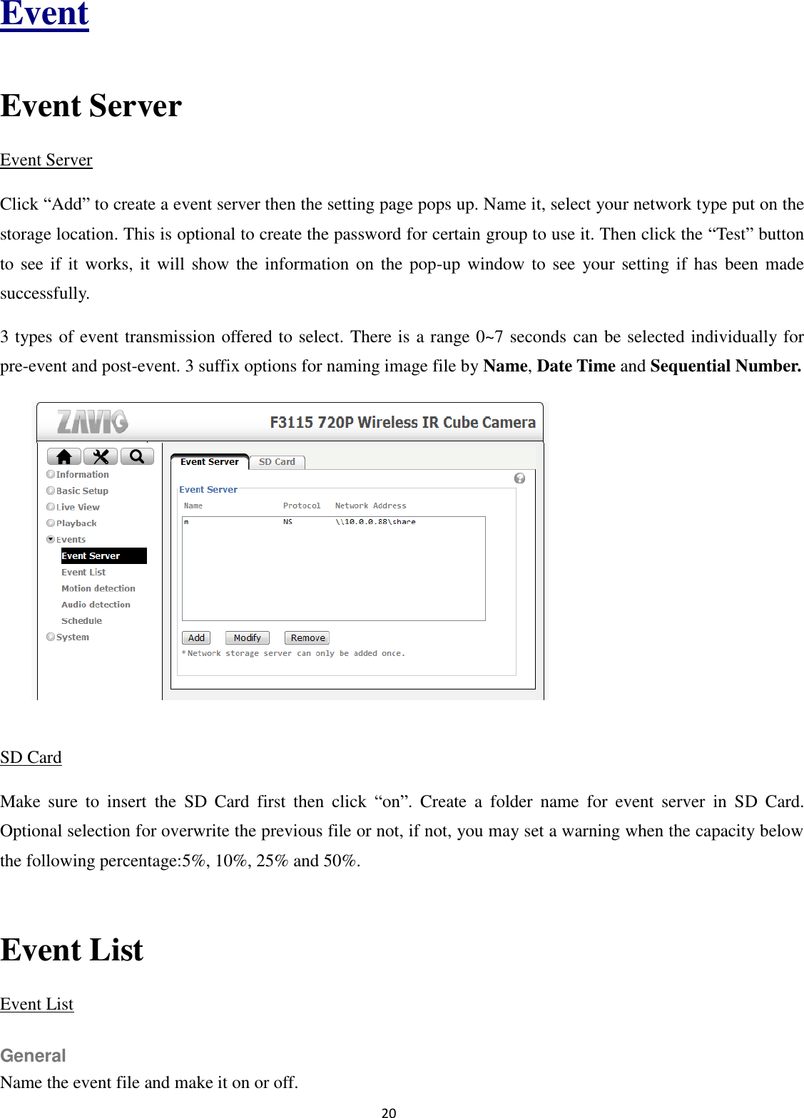 20  Event  Event Server Event Server Click “Add” to create a event server then the setting page pops up. Name it, select your network type put on the storage location. This is optional to create the password for certain group to use it. Then click the “Test” button to see if it works, it will  show  the information  on  the  pop-up window  to  see  your setting if has  been made successfully. 3 types of event transmission offered to select. There is a range 0~7 seconds can be selected individually for pre-event and post-event. 3 suffix options for naming image file by Name, Date Time and Sequential Number.          SD Card Make  sure  to  insert  the  SD  Card  first  then  click  “on”.  Create  a  folder  name  for  event  server  in  SD  Card. Optional selection for overwrite the previous file or not, if not, you may set a warning when the capacity below the following percentage:5%, 10%, 25% and 50%.  Event List Event List General Name the event file and make it on or off. 