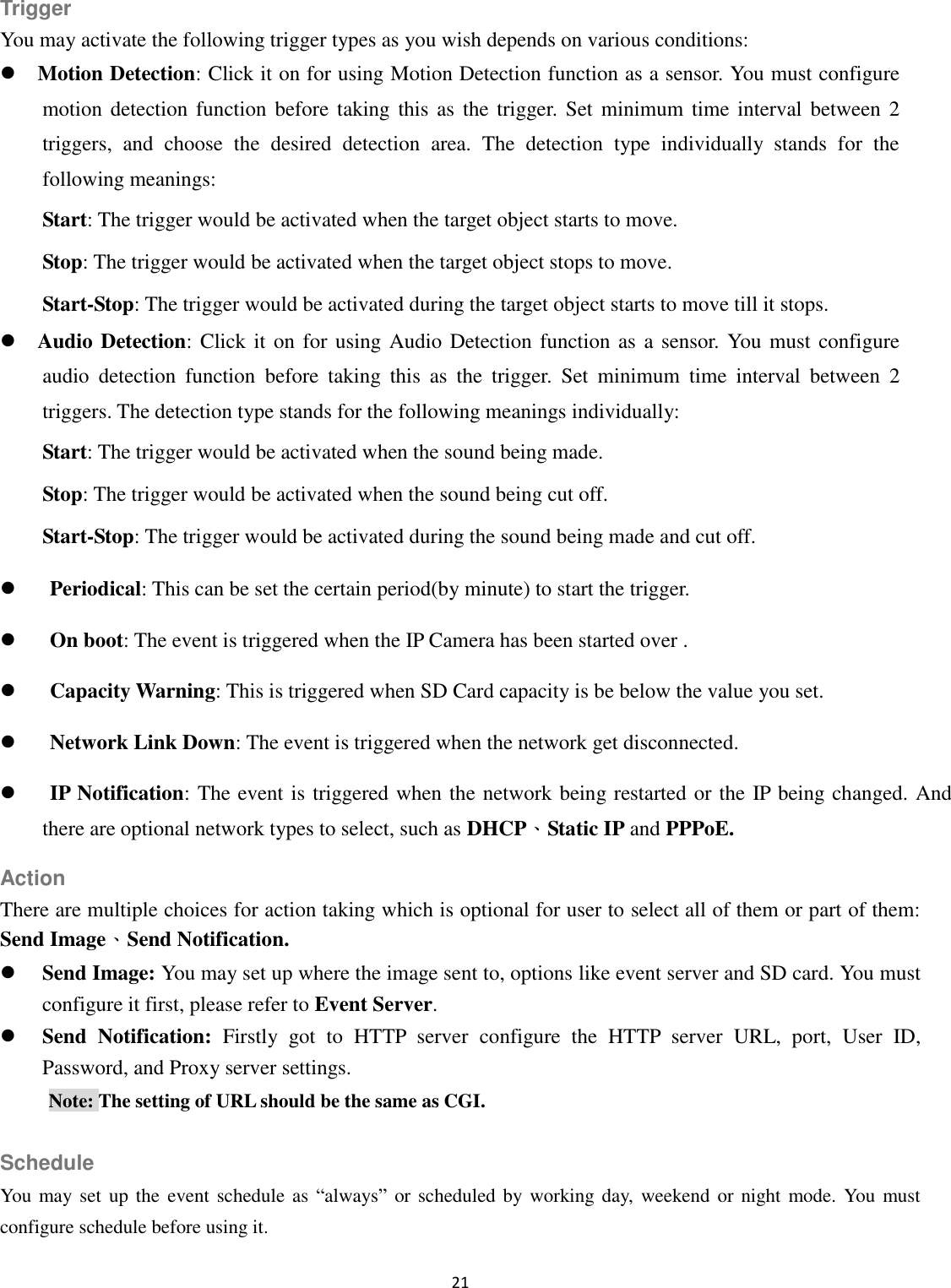 21  Trigger You may activate the following trigger types as you wish depends on various conditions:  Motion Detection: Click it on for using Motion Detection function as a sensor. You must configure motion detection function  before taking this as  the  trigger.  Set minimum  time interval between 2 triggers,  and  choose  the  desired  detection  area.  The  detection  type  individually  stands  for  the following meanings:   Start: The trigger would be activated when the target object starts to move. Stop: The trigger would be activated when the target object stops to move. Start-Stop: The trigger would be activated during the target object starts to move till it stops.  Audio Detection: Click it on for using Audio  Detection function as  a sensor. You  must configure audio  detection  function  before  taking  this  as  the  trigger.  Set  minimum  time  interval  between  2 triggers. The detection type stands for the following meanings individually:   Start: The trigger would be activated when the sound being made. Stop: The trigger would be activated when the sound being cut off. Start-Stop: The trigger would be activated during the sound being made and cut off.  Periodical: This can be set the certain period(by minute) to start the trigger.  On boot: The event is triggered when the IP Camera has been started over .  Capacity Warning: This is triggered when SD Card capacity is be below the value you set.  Network Link Down: The event is triggered when the network get disconnected.  IP Notification: The event is triggered when the network being restarted or the IP being changed. And there are optional network types to select, such as DHCP、Static IP and PPPoE. Action There are multiple choices for action taking which is optional for user to select all of them or part of them: Send Image、Send Notification.  Send Image: You may set up where the image sent to, options like event server and SD card. You must configure it first, please refer to Event Server.  Send  Notification:  Firstly  got  to  HTTP  server  configure  the  HTTP  server  URL,  port,  User  ID, Password, and Proxy server settings. Note: The setting of URL should be the same as CGI.  Schedule You  may set  up the  event schedule as “always” or scheduled by working day, weekend or night mode. You must configure schedule before using it. 