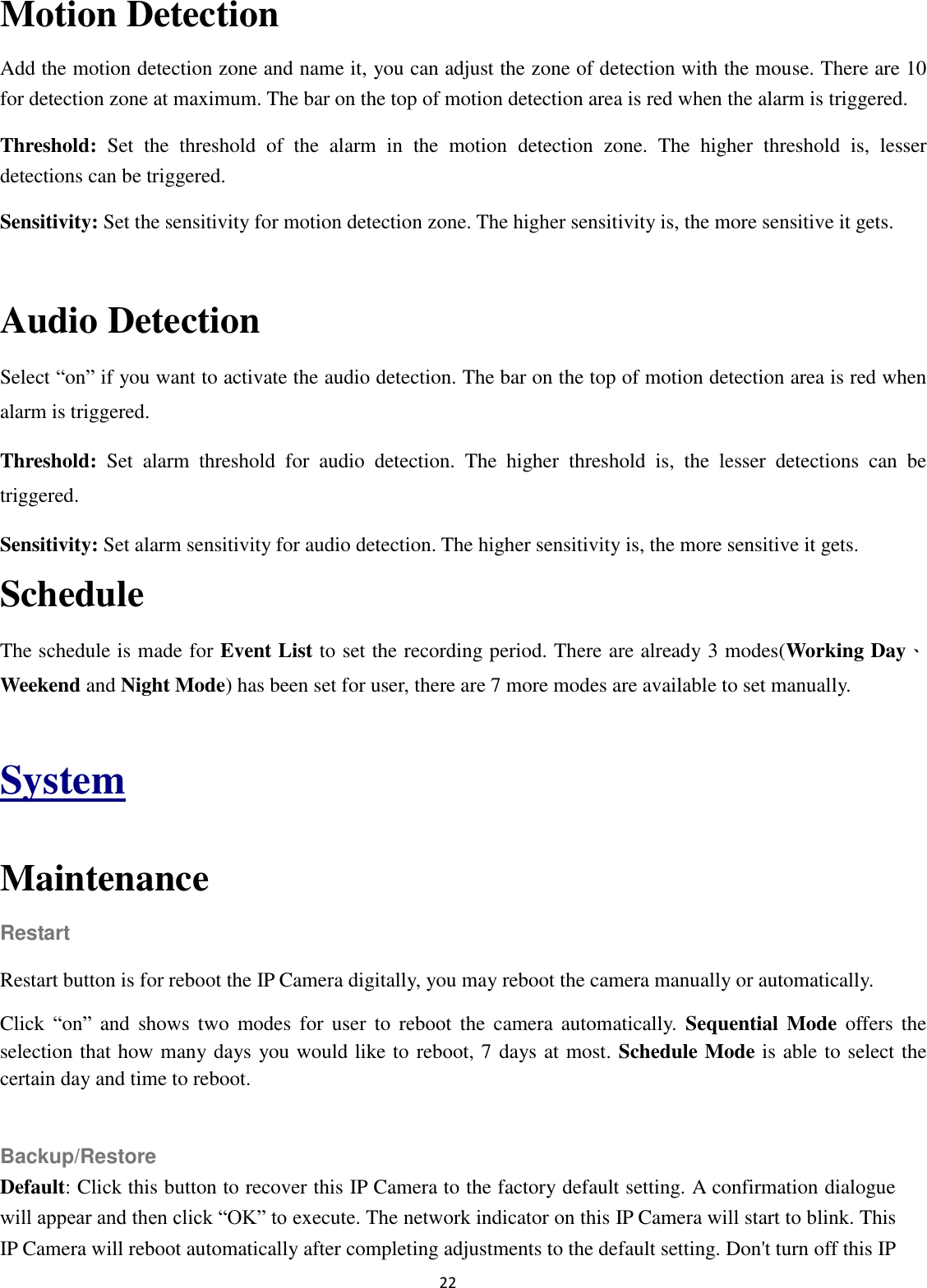 22  Motion Detection Add the motion detection zone and name it, you can adjust the zone of detection with the mouse. There are 10 for detection zone at maximum. The bar on the top of motion detection area is red when the alarm is triggered. Threshold:  Set  the  threshold  of  the  alarm  in  the  motion  detection  zone.  The  higher  threshold  is,  lesser detections can be triggered. Sensitivity: Set the sensitivity for motion detection zone. The higher sensitivity is, the more sensitive it gets.  Audio Detection Select “on” if you want to activate the audio detection. The bar on the top of motion detection area is red when alarm is triggered. Threshold:  Set  alarm  threshold  for  audio  detection.  The  higher  threshold  is,  the  lesser  detections  can  be triggered. Sensitivity: Set alarm sensitivity for audio detection. The higher sensitivity is, the more sensitive it gets. Schedule The schedule is made for Event List to set the recording period. There are already 3 modes(Working Day、Weekend and Night Mode) has been set for user, there are 7 more modes are available to set manually.  System  Maintenance Restart Restart button is for reboot the IP Camera digitally, you may reboot the camera manually or automatically. Click  “on” and  shows  two  modes  for  user  to  reboot  the  camera  automatically.  Sequential  Mode  offers  the selection that how many days you would like to reboot, 7 days at most. Schedule Mode is able to select the certain day and time to reboot.  Backup/Restore Default: Click this button to recover this IP Camera to the factory default setting. A confirmation dialogue will appear and then click “OK” to execute. The network indicator on this IP Camera will start to blink. This IP Camera will reboot automatically after completing adjustments to the default setting. Don&apos;t turn off this IP 