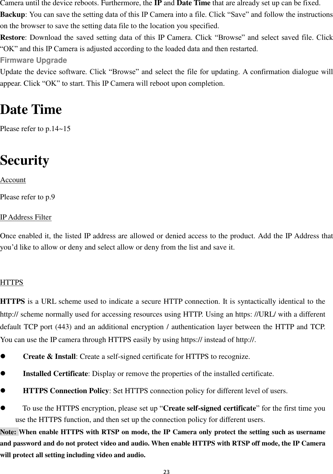 23  Camera until the device reboots. Furthermore, the IP and Date Time that are already set up can be fixed. Backup: You can save the setting data of this IP Camera into a file. Click “Save” and follow the instructions on the browser to save the setting data file to the location you specified. Restore: Download the saved setting data of this IP Camera. Click “Browse” and select saved file. Click “OK” and this IP Camera is adjusted according to the loaded data and then restarted. Firmware Upgrade Update the device software. Click “Browse” and select the file for updating. A confirmation dialogue will appear. Click “OK” to start. This IP Camera will reboot upon completion.  Date Time Please refer to p.14~15  Security Account Please refer to p.9 IP Address Filter Once enabled it, the listed IP address are allowed or denied access to the product. Add the IP Address that you’d like to allow or deny and select allow or deny from the list and save it.  HTTPS HTTPS is a URL scheme used to indicate a secure HTTP connection. It is syntactically identical to the http:// scheme normally used for accessing resources using HTTP. Using an https: //URL/ with a different default TCP port (443) and an additional encryption / authentication layer between the HTTP and TCP. You can use the IP camera through HTTPS easily by using https:// instead of http://.  Create &amp; Install: Create a self-signed certificate for HTTPS to recognize.  Installed Certificate: Display or remove the properties of the installed certificate.  HTTPS Connection Policy: Set HTTPS connection policy for different level of users.  To use the HTTPS encryption, please set up “Create self-signed certificate” for the first time you use the HTTPS function, and then set up the connection policy for different users. Note: When enable HTTPS with RTSP on mode, the IP Camera only protect the setting such as username and password and do not protect video and audio. When enable HTTPS with RTSP off mode, the IP Camera will protect all setting including video and audio. 
