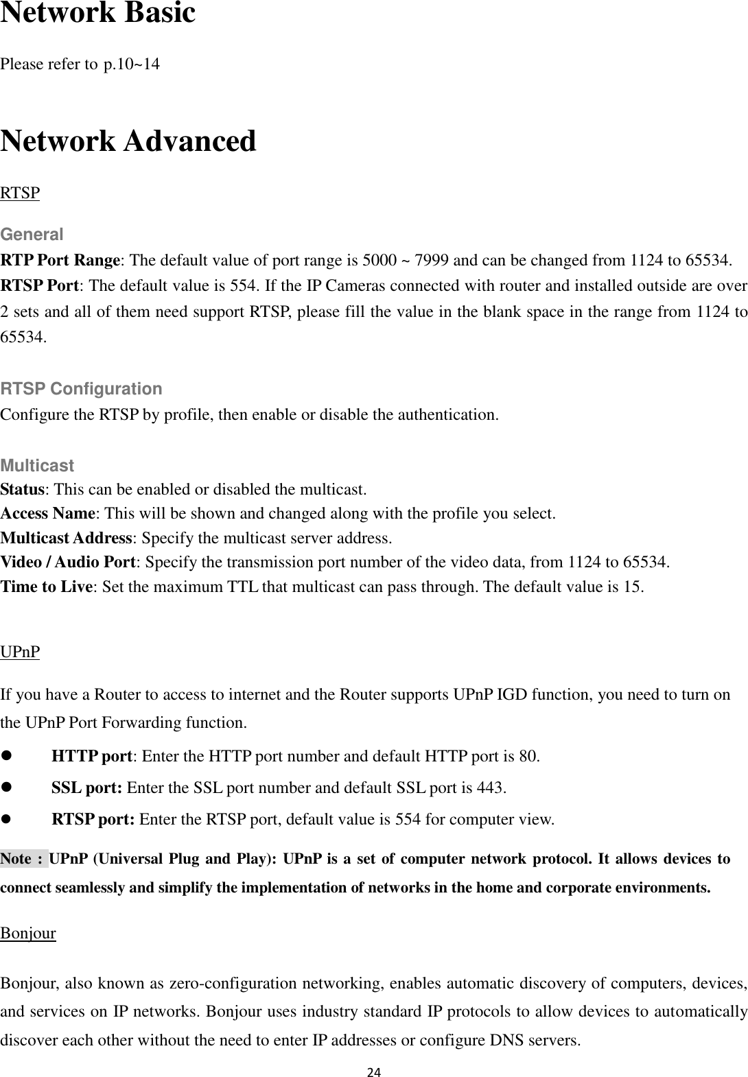 24  Network Basic Please refer to p.10~14  Network Advanced RTSP General RTP Port Range: The default value of port range is 5000 ~ 7999 and can be changed from 1124 to 65534. RTSP Port: The default value is 554. If the IP Cameras connected with router and installed outside are over 2 sets and all of them need support RTSP, please fill the value in the blank space in the range from 1124 to 65534.  RTSP Configuration Configure the RTSP by profile, then enable or disable the authentication.  Multicast Status: This can be enabled or disabled the multicast. Access Name: This will be shown and changed along with the profile you select. Multicast Address: Specify the multicast server address.   Video / Audio Port: Specify the transmission port number of the video data, from 1124 to 65534. Time to Live: Set the maximum TTL that multicast can pass through. The default value is 15.  UPnP If you have a Router to access to internet and the Router supports UPnP IGD function, you need to turn on the UPnP Port Forwarding function.  HTTP port: Enter the HTTP port number and default HTTP port is 80.  SSL port: Enter the SSL port number and default SSL port is 443.  RTSP port: Enter the RTSP port, default value is 554 for computer view. Note : UPnP (Universal Plug and Play): UPnP is a set of computer network protocol. It allows devices to connect seamlessly and simplify the implementation of networks in the home and corporate environments.   Bonjour Bonjour, also known as zero-configuration networking, enables automatic discovery of computers, devices, and services on IP networks. Bonjour uses industry standard IP protocols to allow devices to automatically discover each other without the need to enter IP addresses or configure DNS servers. 