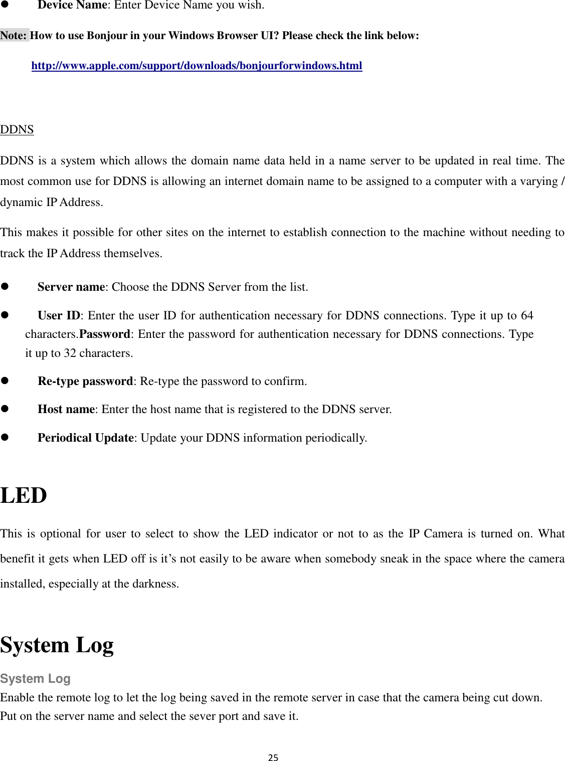 25   Device Name: Enter Device Name you wish.   Note: How to use Bonjour in your Windows Browser UI? Please check the link below: http://www.apple.com/support/downloads/bonjourforwindows.html  DDNS DDNS is a system which allows the domain name data held in a name server to be updated in real time. The most common use for DDNS is allowing an internet domain name to be assigned to a computer with a varying / dynamic IP Address.   This makes it possible for other sites on the internet to establish connection to the machine without needing to track the IP Address themselves.  Server name: Choose the DDNS Server from the list.  User ID: Enter the user ID for authentication necessary for DDNS connections. Type it up to 64 characters.Password: Enter the password for authentication necessary for DDNS connections. Type it up to 32 characters.  Re-type password: Re-type the password to confirm.  Host name: Enter the host name that is registered to the DDNS server.  Periodical Update: Update your DDNS information periodically.  LED   This is optional for user to select to show the  LED indicator or not to as the IP Camera is turned on. What benefit it gets when LED off is it’s not easily to be aware when somebody sneak in the space where the camera installed, especially at the darkness.  System Log System Log Enable the remote log to let the log being saved in the remote server in case that the camera being cut down. Put on the server name and select the sever port and save it. 