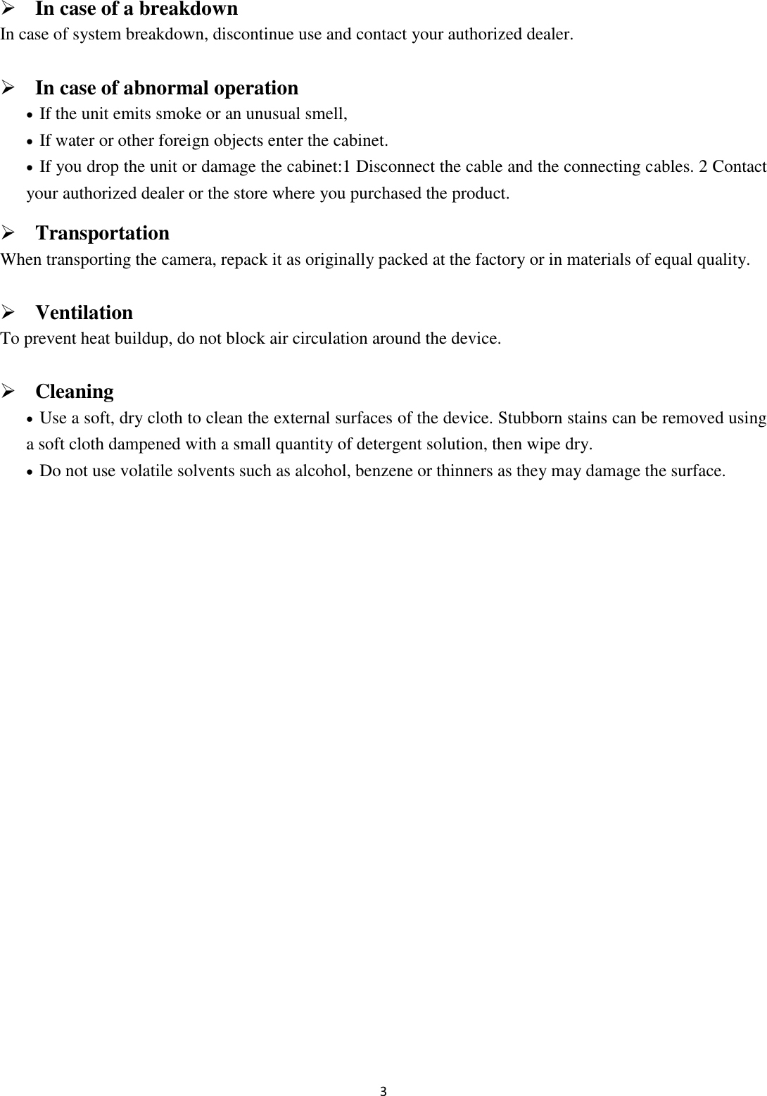 3   In case of a breakdown In case of system breakdown, discontinue use and contact your authorized dealer.  In case of abnormal operation  If the unit emits smoke or an unusual smell,    If water or other foreign objects enter the cabinet.  If you drop the unit or damage the cabinet:1 Disconnect the cable and the connecting cables. 2 Contact your authorized dealer or the store where you purchased the product.  Transportation When transporting the camera, repack it as originally packed at the factory or in materials of equal quality.  Ventilation To prevent heat buildup, do not block air circulation around the device.  Cleaning  Use a soft, dry cloth to clean the external surfaces of the device. Stubborn stains can be removed using a soft cloth dampened with a small quantity of detergent solution, then wipe dry.  Do not use volatile solvents such as alcohol, benzene or thinners as they may damage the surface.            