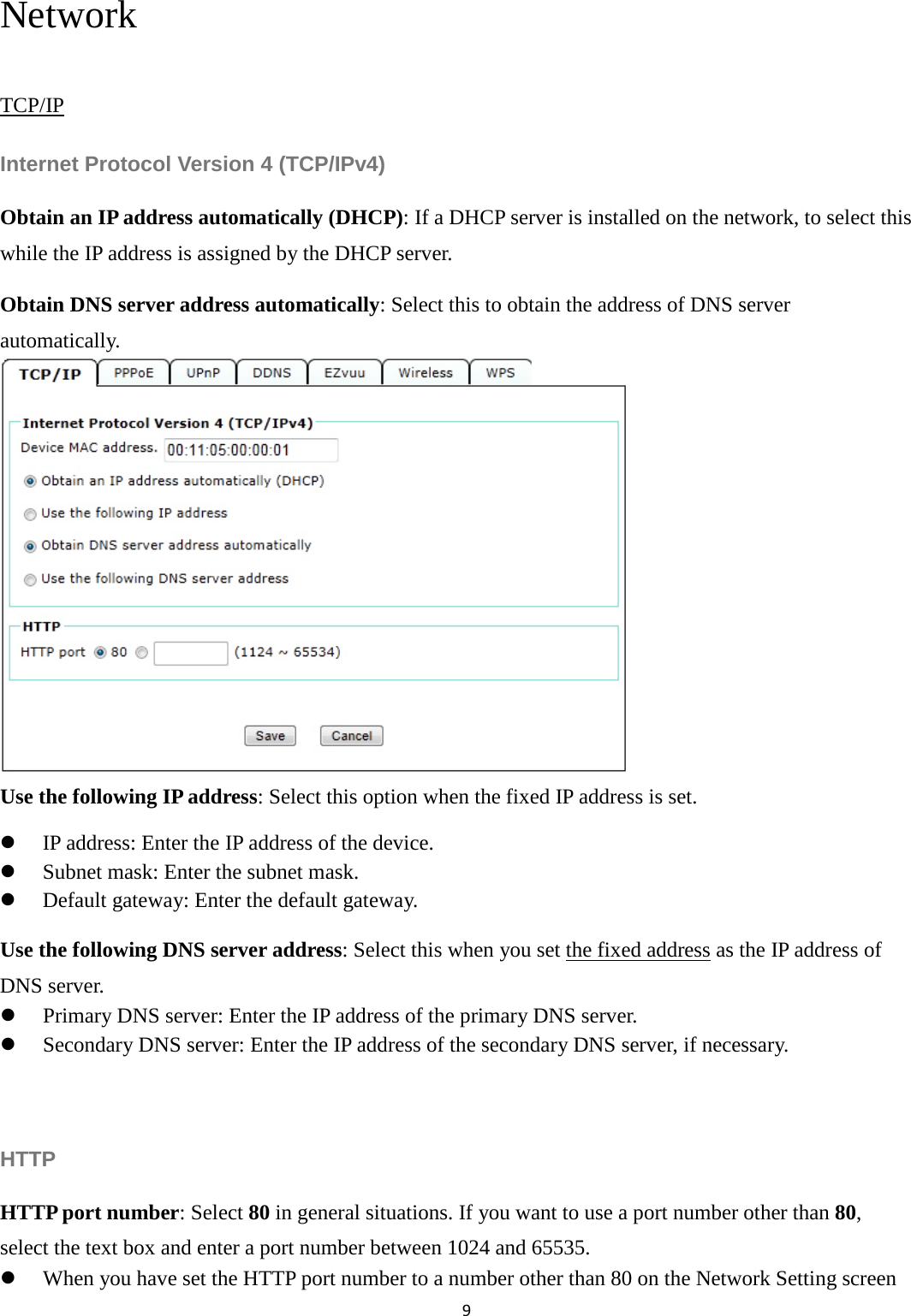 9  Network TCP/IP Internet Protocol Version 4 (TCP/IPv4) Obtain an IP address automatically (DHCP): If a DHCP server is installed on the network, to select this while the IP address is assigned by the DHCP server.   Obtain DNS server address automatically: Select this to obtain the address of DNS server automatically.        Use the following IP address: Select this option when the fixed IP address is set.  IP address: Enter the IP address of the device.  Subnet mask: Enter the subnet mask.  Default gateway: Enter the default gateway. Use the following DNS server address: Select this when you set the fixed address as the IP address of DNS server.  Primary DNS server: Enter the IP address of the primary DNS server.  Secondary DNS server: Enter the IP address of the secondary DNS server, if necessary.  HTTP HTTP port number: Select 80 in general situations. If you want to use a port number other than 80, select the text box and enter a port number between 1024 and 65535.  When you have set the HTTP port number to a number other than 80 on the Network Setting screen 