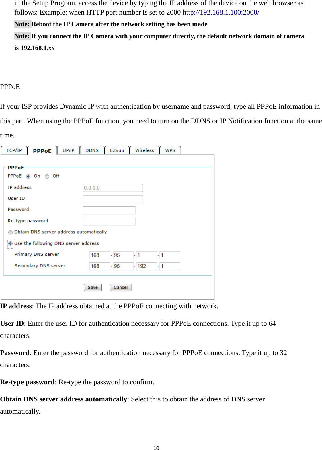 10  in the Setup Program, access the device by typing the IP address of the device on the web browser as follows: Example: when HTTP port number is set to 2000 http://192.168.1.100:2000/ Note: Reboot the IP Camera after the network setting has been made. Note: If you connect the IP Camera with your computer directly, the default network domain of camera is 192.168.1.xx  PPPoE If your ISP provides Dynamic IP with authentication by username and password, type all PPPoE information in this part. When using the PPPoE function, you need to turn on the DDNS or IP Notification function at the same time.         IP address: The IP address obtained at the PPPoE connecting with network. User ID: Enter the user ID for authentication necessary for PPPoE connections. Type it up to 64 characters. Password: Enter the password for authentication necessary for PPPoE connections. Type it up to 32 characters. Re-type password: Re-type the password to confirm. Obtain DNS server address automatically: Select this to obtain the address of DNS server automatically.  