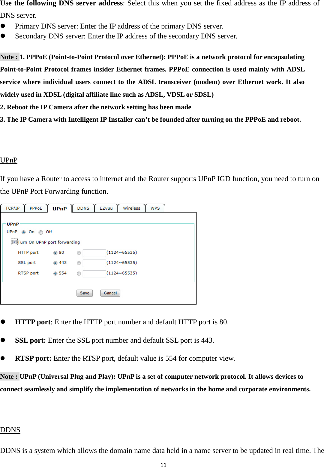 11  Use the following DNS server address: Select this when you set the fixed address as the IP address of DNS server.  Primary DNS server: Enter the IP address of the primary DNS server.  Secondary DNS server: Enter the IP address of the secondary DNS server. Note : 1. PPPoE (Point-to-Point Protocol over Ethernet): PPPoE is a network protocol for encapsulating Point-to-Point Protocol frames insider Ethernet frames. PPPoE connection is used mainly with ADSL service where individual users connect to the ADSL transceiver (modem) over Ethernet work. It also widely used in XDSL (digital affiliate line such as ADSL, VDSL or SDSL) 2. Reboot the IP Camera after the network setting has been made. 3. The IP Camera with Intelligent IP Installer can’t be founded after turning on the PPPoE and reboot.  UPnP If you have a Router to access to internet and the Router supports UPnP IGD function, you need to turn on the UPnP Port Forwarding function.           HTTP port: Enter the HTTP port number and default HTTP port is 80.  SSL port: Enter the SSL port number and default SSL port is 443.  RTSP port: Enter the RTSP port, default value is 554 for computer view. Note : UPnP (Universal Plug and Play): UPnP is a set of computer network protocol. It allows devices to connect seamlessly and simplify the implementation of networks in the home and corporate environments.    DDNS DDNS is a system which allows the domain name data held in a name server to be updated in real time. The 