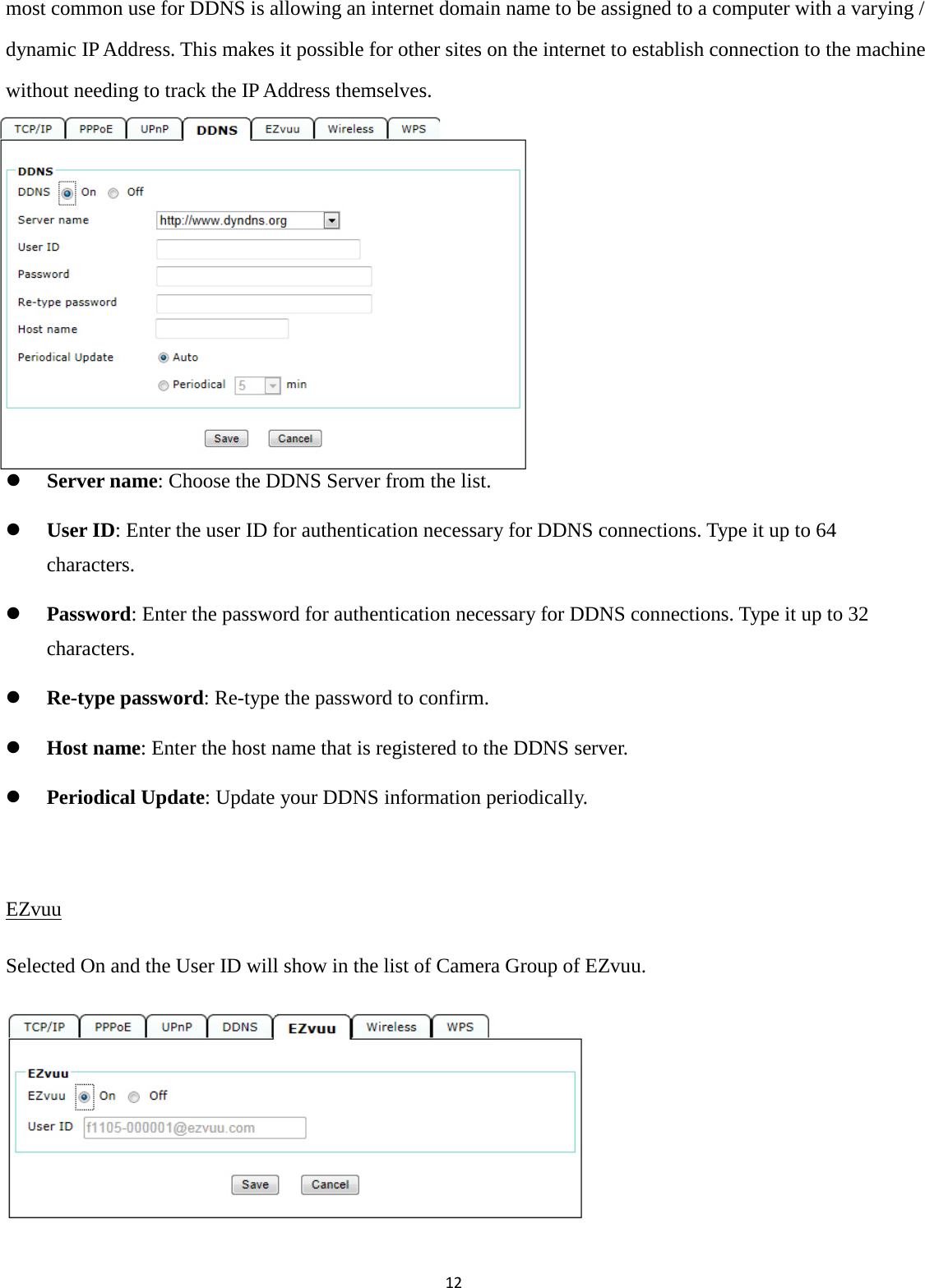 12  most common use for DDNS is allowing an internet domain name to be assigned to a computer with a varying / dynamic IP Address. This makes it possible for other sites on the internet to establish connection to the machine without needing to track the IP Address themselves.        Server name: Choose the DDNS Server from the list.  User ID: Enter the user ID for authentication necessary for DDNS connections. Type it up to 64 characters.  Password: Enter the password for authentication necessary for DDNS connections. Type it up to 32 characters.  Re-type password: Re-type the password to confirm.  Host name: Enter the host name that is registered to the DDNS server.  Periodical Update: Update your DDNS information periodically.  EZvuu Selected On and the User ID will show in the list of Camera Group of EZvuu.      