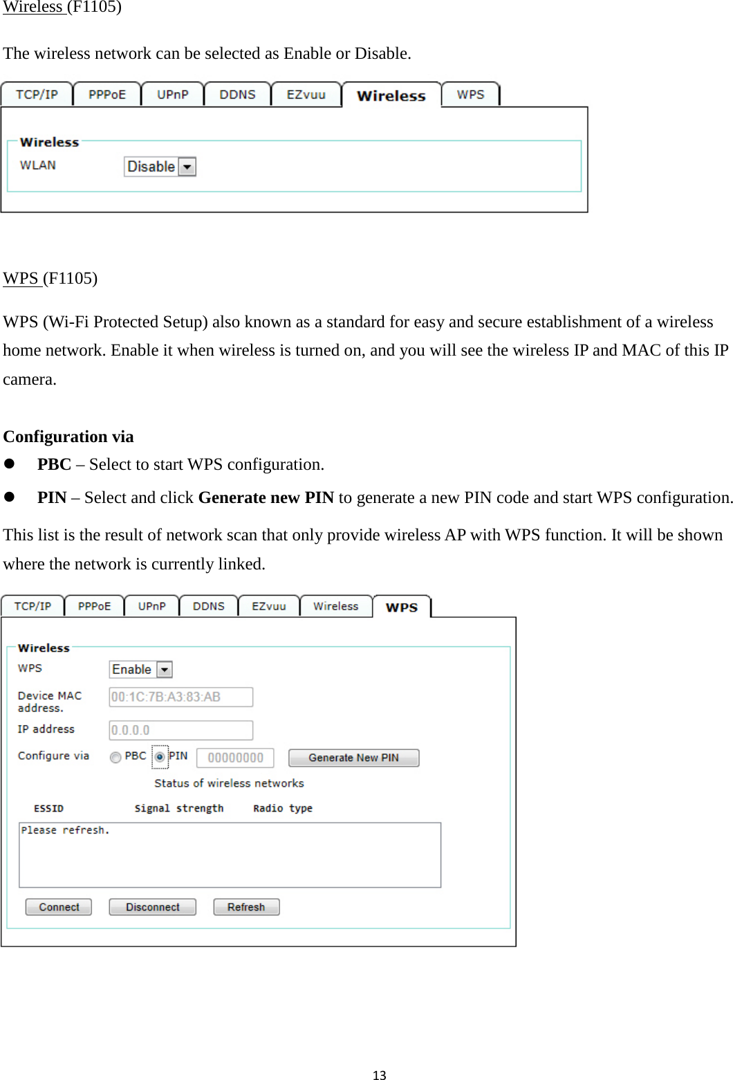 13  Wireless (F1105) The wireless network can be selected as Enable or Disable.       WPS (F1105) WPS (Wi-Fi Protected Setup) also known as a standard for easy and secure establishment of a wireless home network. Enable it when wireless is turned on, and you will see the wireless IP and MAC of this IP camera.  Configuration via  PBC – Select to start WPS configuration.  PIN – Select and click Generate new PIN to generate a new PIN code and start WPS configuration. This list is the result of network scan that only provide wireless AP with WPS function. It will be shown where the network is currently linked.           