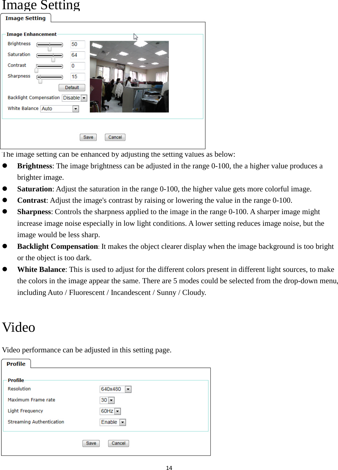 14  Image Setting            The image setting can be enhanced by adjusting the setting values as below:  Brightness: The image brightness can be adjusted in the range 0-100, the a higher value produces a brighter image.  Saturation: Adjust the saturation in the range 0-100, the higher value gets more colorful image.  Contrast: Adjust the image&apos;s contrast by raising or lowering the value in the range 0-100.  Sharpness: Controls the sharpness applied to the image in the range 0-100. A sharper image might increase image noise especially in low light conditions. A lower setting reduces image noise, but the image would be less sharp.  Backlight Compensation: It makes the object clearer display when the image background is too bright or the object is too dark.  White Balance: This is used to adjust for the different colors present in different light sources, to make the colors in the image appear the same. There are 5 modes could be selected from the drop-down menu, including Auto / Fluorescent / Incandescent / Sunny / Cloudy.    Video Video performance can be adjusted in this setting page.            