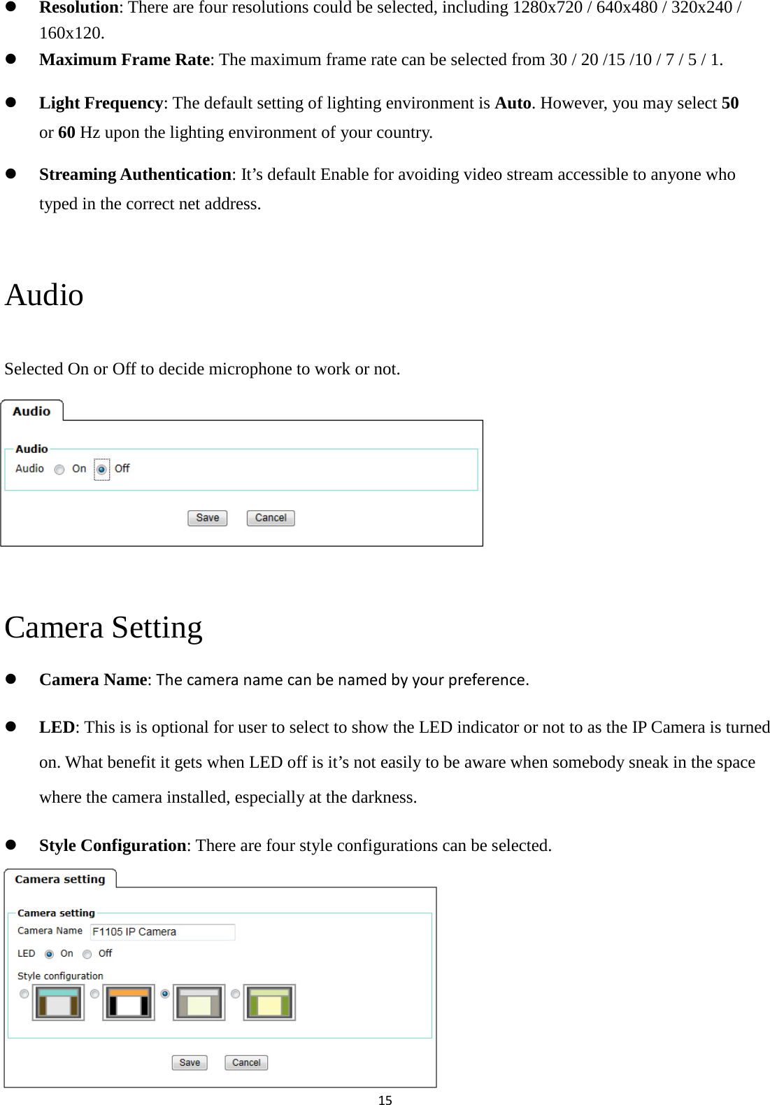 15   Resolution: There are four resolutions could be selected, including 1280x720 / 640x480 / 320x240 / 160x120.  Maximum Frame Rate: The maximum frame rate can be selected from 30 / 20 /15 /10 / 7 / 5 / 1.    Light Frequency: The default setting of lighting environment is Auto. However, you may select 50 or 60 Hz upon the lighting environment of your country.    Streaming Authentication: It’s default Enable for avoiding video stream accessible to anyone who typed in the correct net address.    Audio Selected On or Off to decide microphone to work or not.       Camera Setting  Camera Name: The camera name can be named by your preference.    LED: This is is optional for user to select to show the LED indicator or not to as the IP Camera is turned on. What benefit it gets when LED off is it’s not easily to be aware when somebody sneak in the space where the camera installed, especially at the darkness.  Style Configuration: There are four style configurations can be selected.       