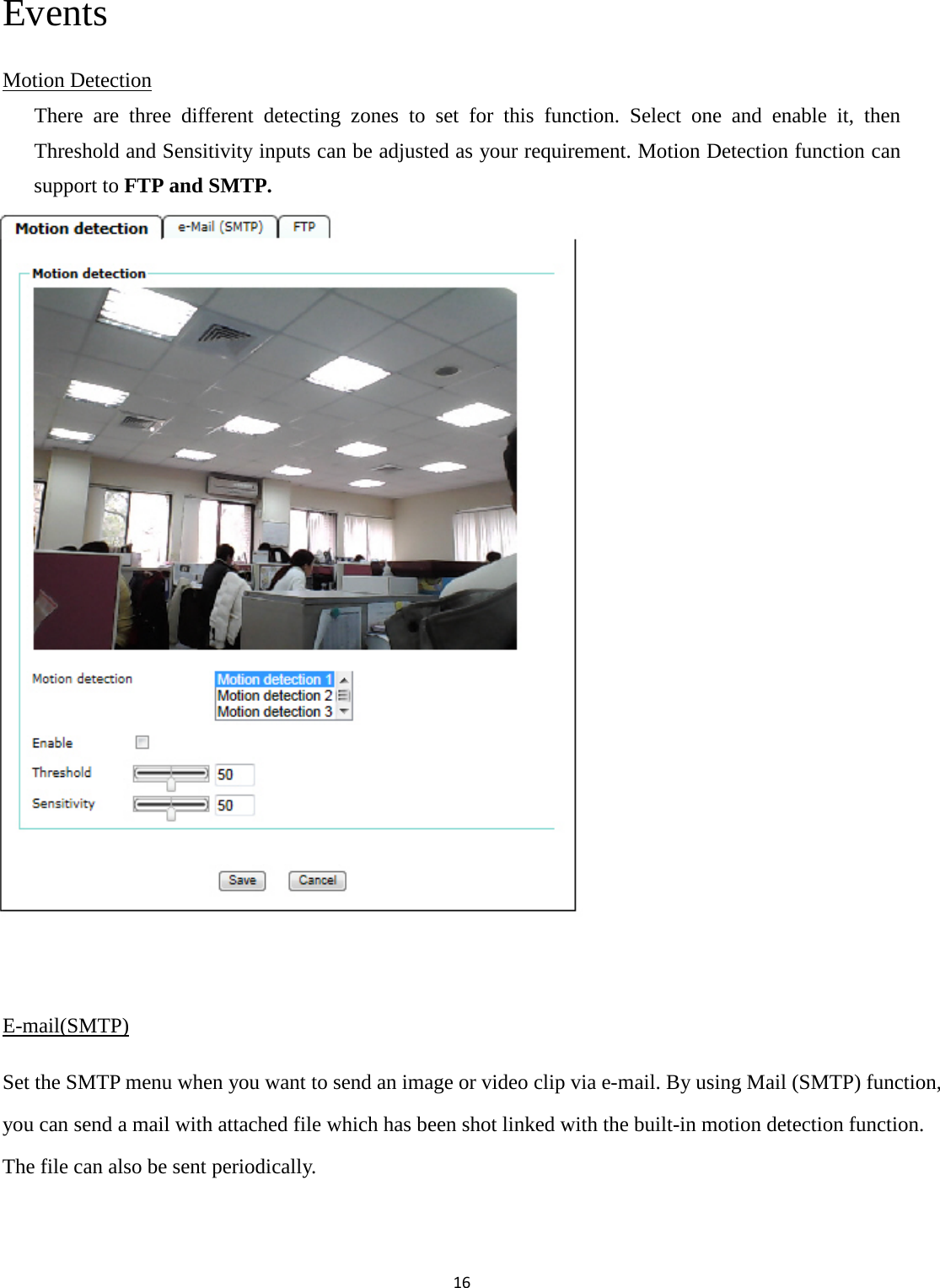 16  Events Motion Detection There are three different detecting zones to set for this function. Select one and enable it, then Threshold and Sensitivity inputs can be adjusted as your requirement. Motion Detection function can support to FTP and SMTP.               E-mail(SMTP) Set the SMTP menu when you want to send an image or video clip via e-mail. By using Mail (SMTP) function, you can send a mail with attached file which has been shot linked with the built-in motion detection function. The file can also be sent periodically.  