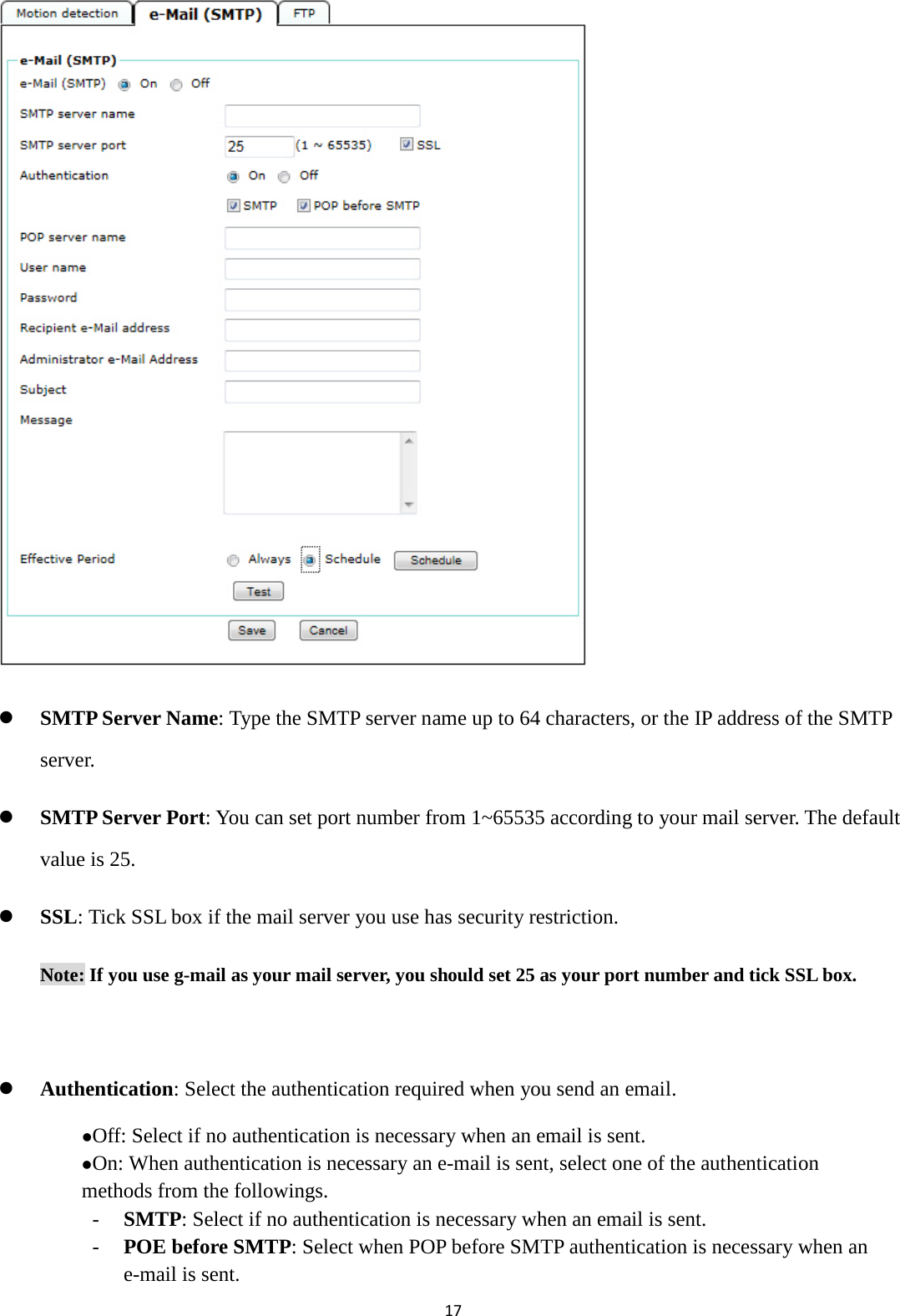 17               SMTP Server Name: Type the SMTP server name up to 64 characters, or the IP address of the SMTP server.  SMTP Server Port: You can set port number from 1~65535 according to your mail server. The default value is 25.  SSL: Tick SSL box if the mail server you use has security restriction.   Note: If you use g-mail as your mail server, you should set 25 as your port number and tick SSL box.   Authentication: Select the authentication required when you send an email. Off: Select if no authentication is necessary when an email is sent.  On: When authentication is necessary an e-mail is sent, select one of the authentication methods from the followings.   - SMTP: Select if no authentication is necessary when an email is sent. - POE before SMTP: Select when POP before SMTP authentication is necessary when an e-mail is sent.   