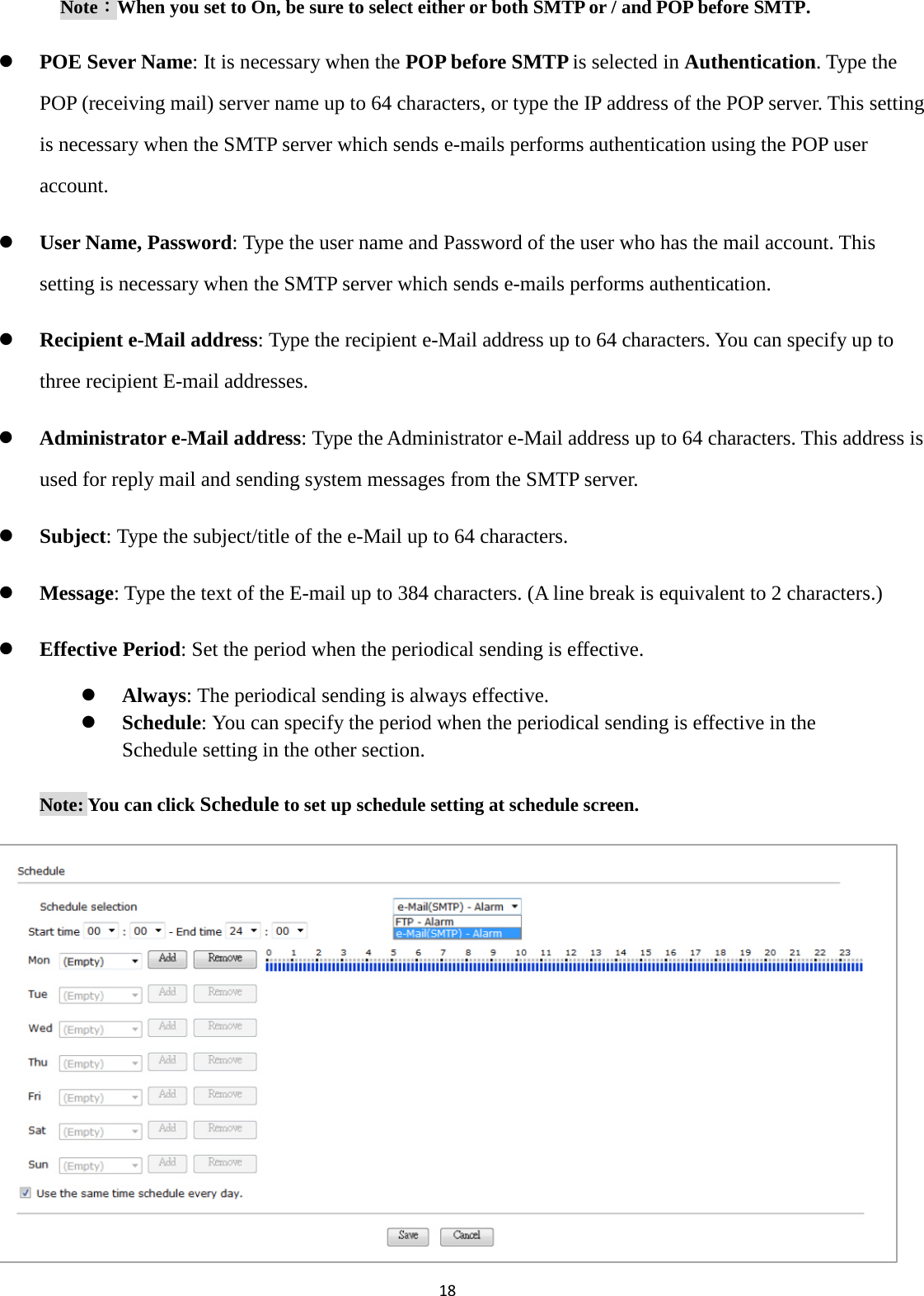 18  Note：When you set to On, be sure to select either or both SMTP or / and POP before SMTP.    POE Sever Name: It is necessary when the POP before SMTP is selected in Authentication. Type the POP (receiving mail) server name up to 64 characters, or type the IP address of the POP server. This setting is necessary when the SMTP server which sends e-mails performs authentication using the POP user account.  User Name, Password: Type the user name and Password of the user who has the mail account. This setting is necessary when the SMTP server which sends e-mails performs authentication.  Recipient e-Mail address: Type the recipient e-Mail address up to 64 characters. You can specify up to three recipient E-mail addresses.  Administrator e-Mail address: Type the Administrator e-Mail address up to 64 characters. This address is used for reply mail and sending system messages from the SMTP server.  Subject: Type the subject/title of the e-Mail up to 64 characters.    Message: Type the text of the E-mail up to 384 characters. (A line break is equivalent to 2 characters.)  Effective Period: Set the period when the periodical sending is effective.  Always: The periodical sending is always effective.  Schedule: You can specify the period when the periodical sending is effective in the Schedule setting in the other section.   Note: You can click Schedule to set up schedule setting at schedule screen.           