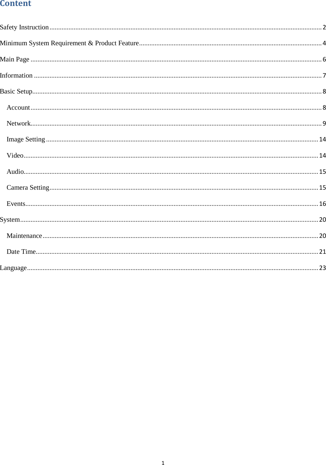 1  Content  Safety Instruction .............................................................................................................................................................. 2 Minimum System Requirement &amp; Product Feature .......................................................................................................... 4 Main Page ......................................................................................................................................................................... 6 Information ....................................................................................................................................................................... 7 Basic Setup ........................................................................................................................................................................ 8 Account ......................................................................................................................................................................... 8 Network......................................................................................................................................................................... 9 Image Setting .............................................................................................................................................................. 14 Video ........................................................................................................................................................................... 14 Audio........................................................................................................................................................................... 15 Camera Setting ............................................................................................................................................................ 15 Events .......................................................................................................................................................................... 16 System ............................................................................................................................................................................. 20 Maintenance ................................................................................................................................................................ 20 Date Time .................................................................................................................................................................... 21 Language ......................................................................................................................................................................... 23        